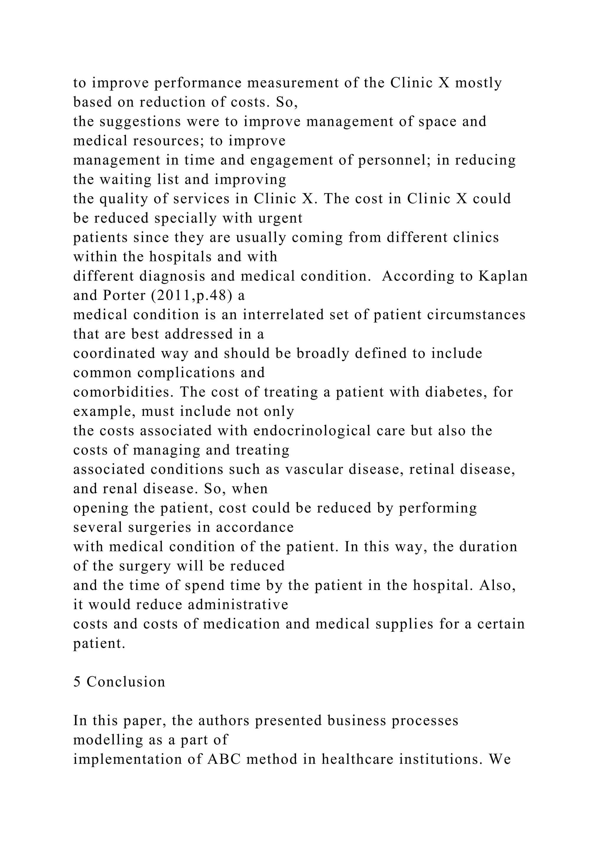 to improve performance measurement of the Clinic X mostly
based on reduction of costs. So,
the suggestions were to improve management of space and
medical resources; to improve
management in time and engagement of personnel; in reducing
the waiting list and improving
the quality of services in Clinic X. The cost in Clinic X could
be reduced specially with urgent
patients since they are usually coming from different clinics
within the hospitals and with
different diagnosis and medical condition. According to Kaplan
and Porter (2011,p.48) a
medical condition is an interrelated set of patient circumstances
that are best addressed in a
coordinated way and should be broadly defined to include
common complications and
comorbidities. The cost of treating a patient with diabetes, for
example, must include not only
the costs associated with endocrinological care but also the
costs of managing and treating
associated conditions such as vascular disease, retinal disease,
and renal disease. So, when
opening the patient, cost could be reduced by performing
several surgeries in accordance
with medical condition of the patient. In this way, the duration
of the surgery will be reduced
and the time of spend time by the patient in the hospital. Also,
it would reduce administrative
costs and costs of medication and medical supplies for a certain
patient.
5 Conclusion
In this paper, the authors presented business processes
modelling as a part of
implementation of ABC method in healthcare institutions. We
 