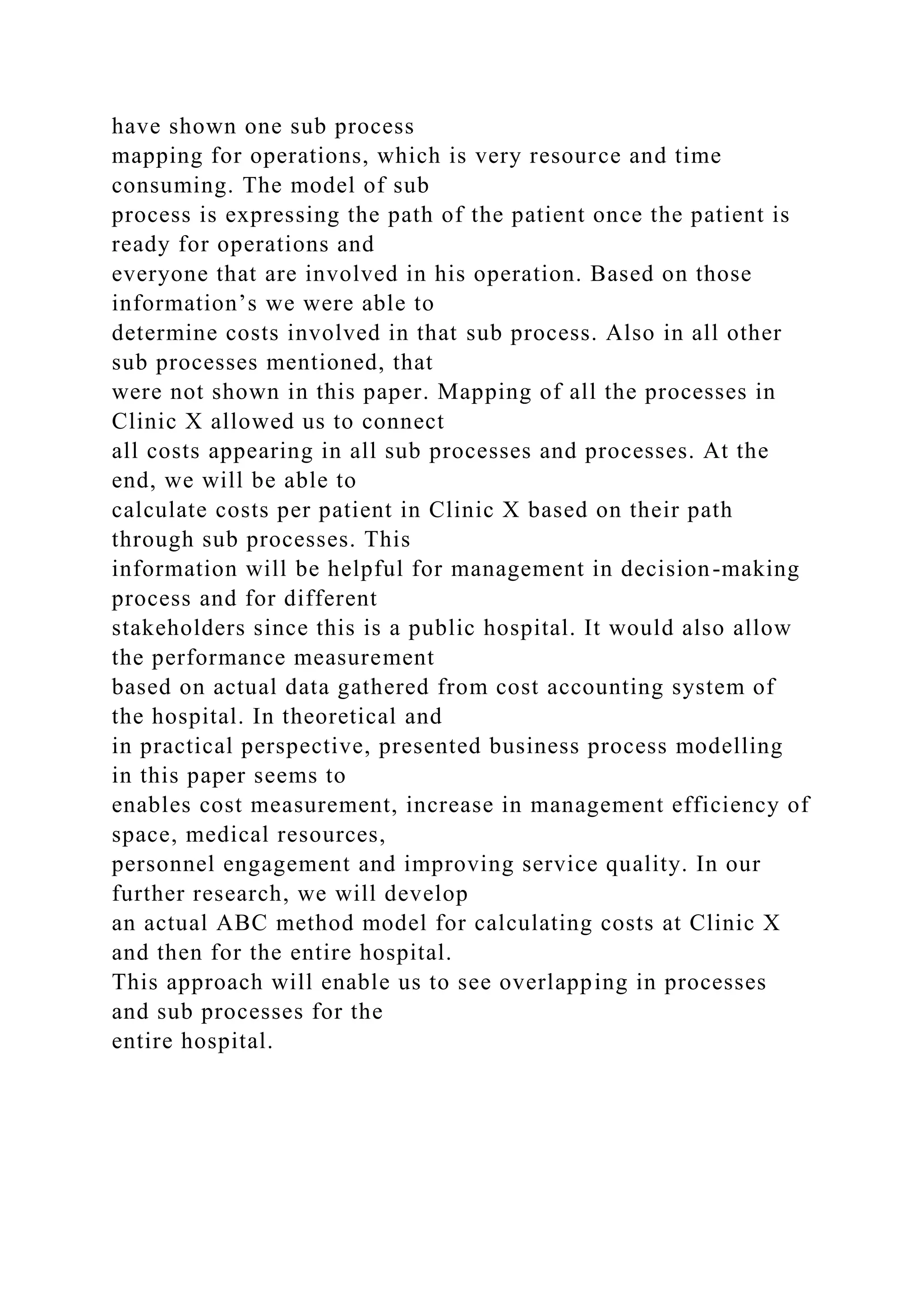 have shown one sub process
mapping for operations, which is very resource and time
consuming. The model of sub
process is expressing the path of the patient once the patient is
ready for operations and
everyone that are involved in his operation. Based on those
information’s we were able to
determine costs involved in that sub process. Also in all other
sub processes mentioned, that
were not shown in this paper. Mapping of all the processes in
Clinic X allowed us to connect
all costs appearing in all sub processes and processes. At the
end, we will be able to
calculate costs per patient in Clinic X based on their path
through sub processes. This
information will be helpful for management in decision-making
process and for different
stakeholders since this is a public hospital. It would also allow
the performance measurement
based on actual data gathered from cost accounting system of
the hospital. In theoretical and
in practical perspective, presented business process modelling
in this paper seems to
enables cost measurement, increase in management efficiency of
space, medical resources,
personnel engagement and improving service quality. In our
further research, we will develop
an actual ABC method model for calculating costs at Clinic X
and then for the entire hospital.
This approach will enable us to see overlapping in processes
and sub processes for the
entire hospital.
 