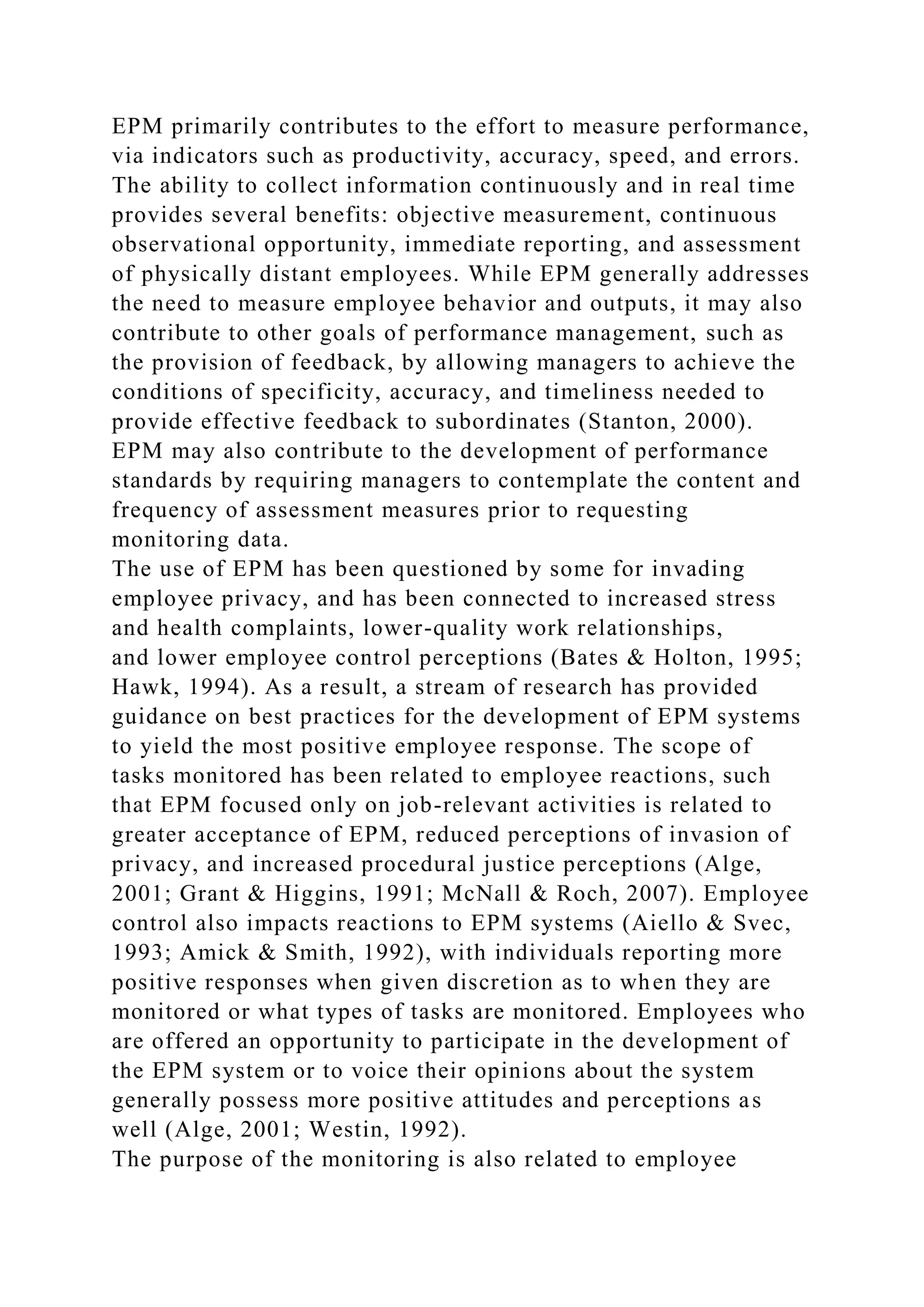 EPM primarily contributes to the effort to measure performance,
via indicators such as productivity, accuracy, speed, and errors.
The ability to collect information continuously and in real time
provides several benefits: objective measurement, continuous
observational opportunity, immediate reporting, and assessment
of physically distant employees. While EPM generally addresses
the need to measure employee behavior and outputs, it may also
contribute to other goals of performance management, such as
the provision of feedback, by allowing managers to achieve the
conditions of specificity, accuracy, and timeliness needed to
provide effective feedback to subordinates (Stanton, 2000).
EPM may also contribute to the development of performance
standards by requiring managers to contemplate the content and
frequency of assessment measures prior to requesting
monitoring data.
The use of EPM has been questioned by some for invading
employee privacy, and has been connected to increased stress
and health complaints, lower-quality work relationships,
and lower employee control perceptions (Bates & Holton, 1995;
Hawk, 1994). As a result, a stream of research has provided
guidance on best practices for the development of EPM systems
to yield the most positive employee response. The scope of
tasks monitored has been related to employee reactions, such
that EPM focused only on job-relevant activities is related to
greater acceptance of EPM, reduced perceptions of invasion of
privacy, and increased procedural justice perceptions (Alge,
2001; Grant & Higgins, 1991; McNall & Roch, 2007). Employee
control also impacts reactions to EPM systems (Aiello & Svec,
1993; Amick & Smith, 1992), with individuals reporting more
positive responses when given discretion as to when they are
monitored or what types of tasks are monitored. Employees who
are offered an opportunity to participate in the development of
the EPM system or to voice their opinions about the system
generally possess more positive attitudes and perceptions as
well (Alge, 2001; Westin, 1992).
The purpose of the monitoring is also related to employee
 