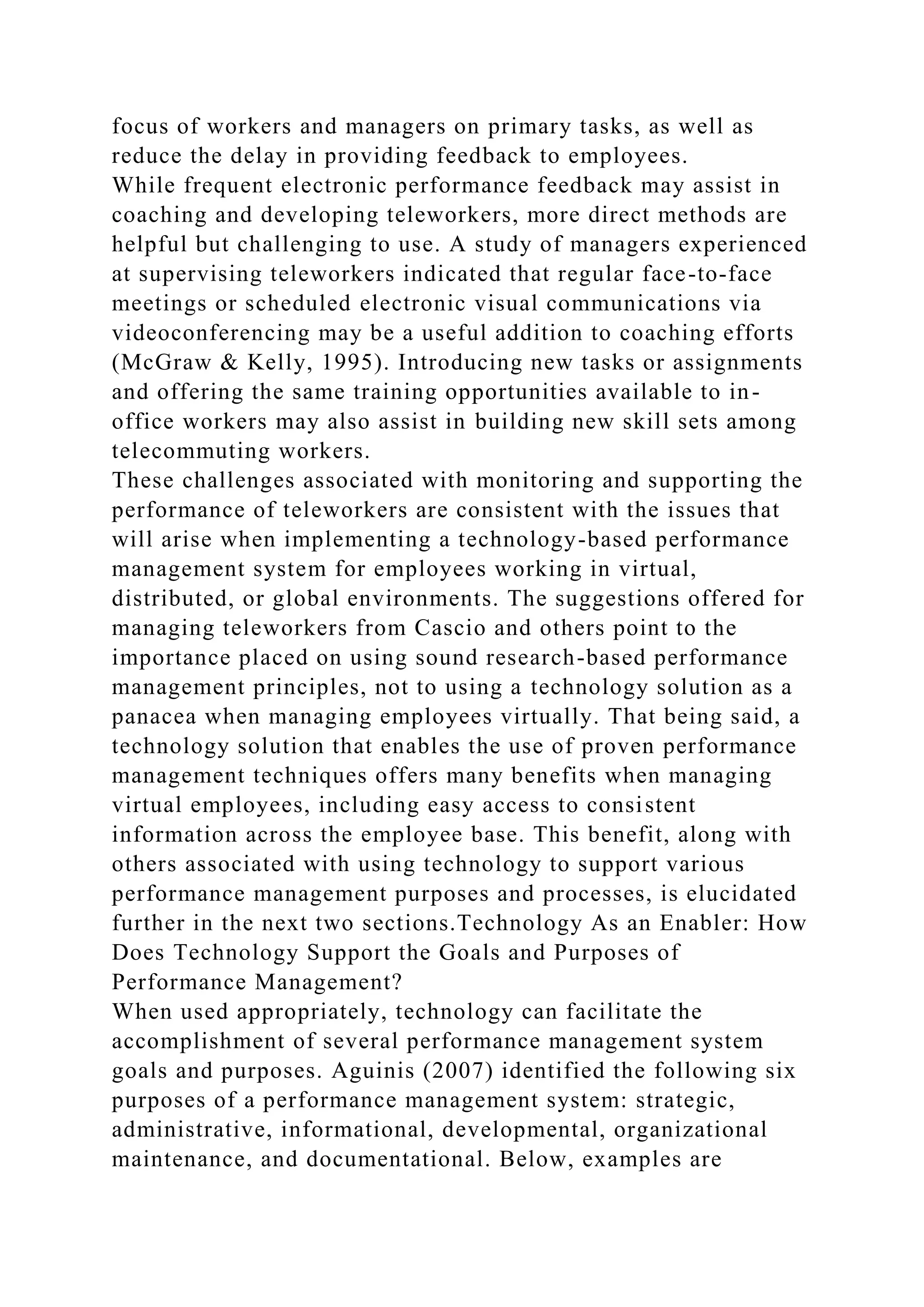 focus of workers and managers on primary tasks, as well as
reduce the delay in providing feedback to employees.
While frequent electronic performance feedback may assist in
coaching and developing teleworkers, more direct methods are
helpful but challenging to use. A study of managers experienced
at supervising teleworkers indicated that regular face-to-face
meetings or scheduled electronic visual communications via
videoconferencing may be a useful addition to coaching efforts
(McGraw & Kelly, 1995). Introducing new tasks or assignments
and offering the same training opportunities available to in-
office workers may also assist in building new skill sets among
telecommuting workers.
These challenges associated with monitoring and supporting the
performance of teleworkers are consistent with the issues that
will arise when implementing a technology-based performance
management system for employees working in virtual,
distributed, or global environments. The suggestions offered for
managing teleworkers from Cascio and others point to the
importance placed on using sound research-based performance
management principles, not to using a technology solution as a
panacea when managing employees virtually. That being said, a
technology solution that enables the use of proven performance
management techniques offers many benefits when managing
virtual employees, including easy access to consistent
information across the employee base. This benefit, along with
others associated with using technology to support various
performance management purposes and processes, is elucidated
further in the next two sections.Technology As an Enabler: How
Does Technology Support the Goals and Purposes of
Performance Management?
When used appropriately, technology can facilitate the
accomplishment of several performance management system
goals and purposes. Aguinis (2007) identified the following six
purposes of a performance management system: strategic,
administrative, informational, developmental, organizational
maintenance, and documentational. Below, examples are
 