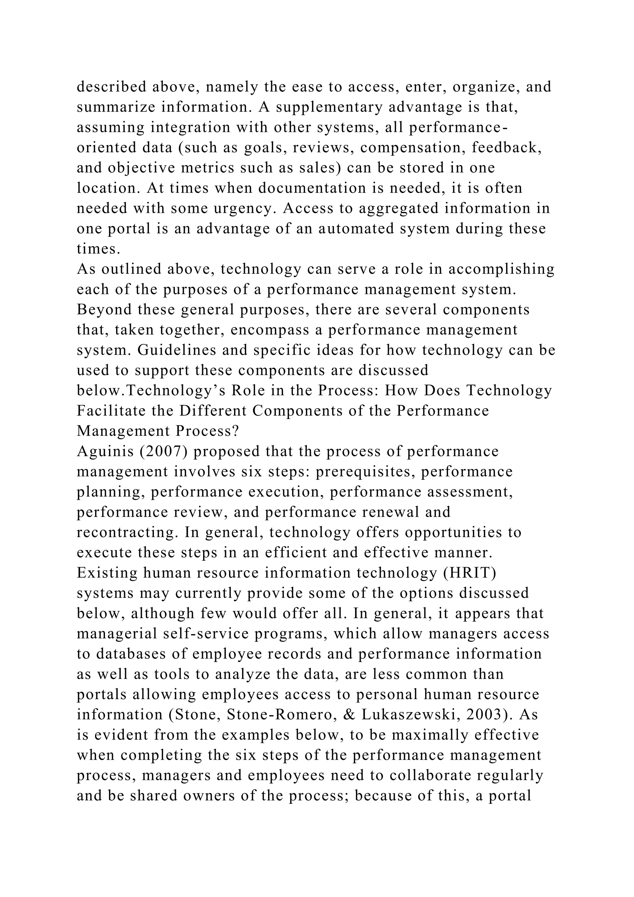 described above, namely the ease to access, enter, organize, and
summarize information. A supplementary advantage is that,
assuming integration with other systems, all performance-
oriented data (such as goals, reviews, compensation, feedback,
and objective metrics such as sales) can be stored in one
location. At times when documentation is needed, it is often
needed with some urgency. Access to aggregated information in
one portal is an advantage of an automated system during these
times.
As outlined above, technology can serve a role in accomplishing
each of the purposes of a performance management system.
Beyond these general purposes, there are several components
that, taken together, encompass a performance management
system. Guidelines and specific ideas for how technology can be
used to support these components are discussed
below.Technology’s Role in the Process: How Does Technology
Facilitate the Different Components of the Performance
Management Process?
Aguinis (2007) proposed that the process of performance
management involves six steps: prerequisites, performance
planning, performance execution, performance assessment,
performance review, and performance renewal and
recontracting. In general, technology offers opportunities to
execute these steps in an efficient and effective manner.
Existing human resource information technology (HRIT)
systems may currently provide some of the options discussed
below, although few would offer all. In general, it appears that
managerial self-service programs, which allow managers access
to databases of employee records and performance information
as well as tools to analyze the data, are less common than
portals allowing employees access to personal human resource
information (Stone, Stone-Romero, & Lukaszewski, 2003). As
is evident from the examples below, to be maximally effective
when completing the six steps of the performance management
process, managers and employees need to collaborate regularly
and be shared owners of the process; because of this, a portal
 
