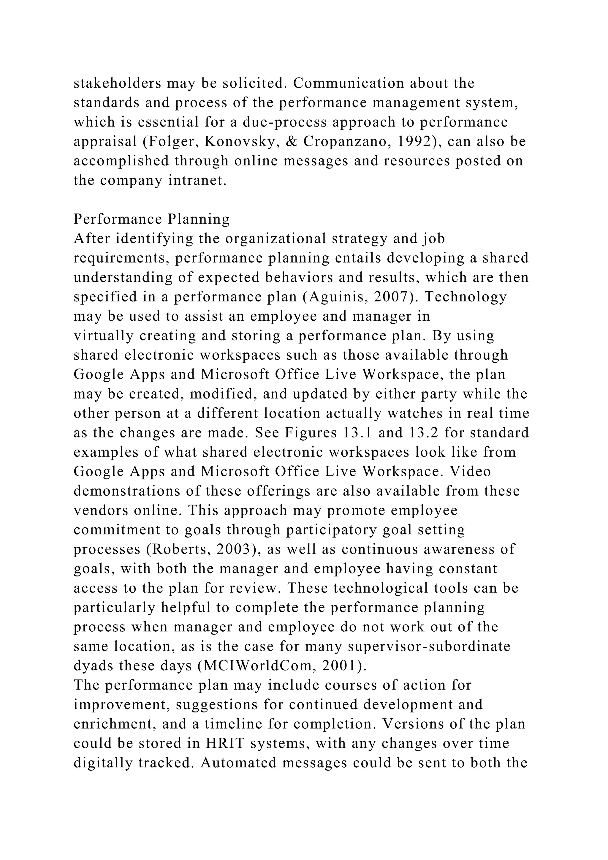stakeholders may be solicited. Communication about the
standards and process of the performance management system,
which is essential for a due-process approach to performance
appraisal (Folger, Konovsky, & Cropanzano, 1992), can also be
accomplished through online messages and resources posted on
the company intranet.
Performance Planning
After identifying the organizational strategy and job
requirements, performance planning entails developing a shared
understanding of expected behaviors and results, which are then
specified in a performance plan (Aguinis, 2007). Technology
may be used to assist an employee and manager in
virtually creating and storing a performance plan. By using
shared electronic workspaces such as those available through
Google Apps and Microsoft Office Live Workspace, the plan
may be created, modified, and updated by either party while the
other person at a different location actually watches in real time
as the changes are made. See Figures 13.1 and 13.2 for standard
examples of what shared electronic workspaces look like from
Google Apps and Microsoft Office Live Workspace. Video
demonstrations of these offerings are also available from these
vendors online. This approach may promote employee
commitment to goals through participatory goal setting
processes (Roberts, 2003), as well as continuous awareness of
goals, with both the manager and employee having constant
access to the plan for review. These technological tools can be
particularly helpful to complete the performance planning
process when manager and employee do not work out of the
same location, as is the case for many supervisor-subordinate
dyads these days (MCIWorldCom, 2001).
The performance plan may include courses of action for
improvement, suggestions for continued development and
enrichment, and a timeline for completion. Versions of the plan
could be stored in HRIT systems, with any changes over time
digitally tracked. Automated messages could be sent to both the
 