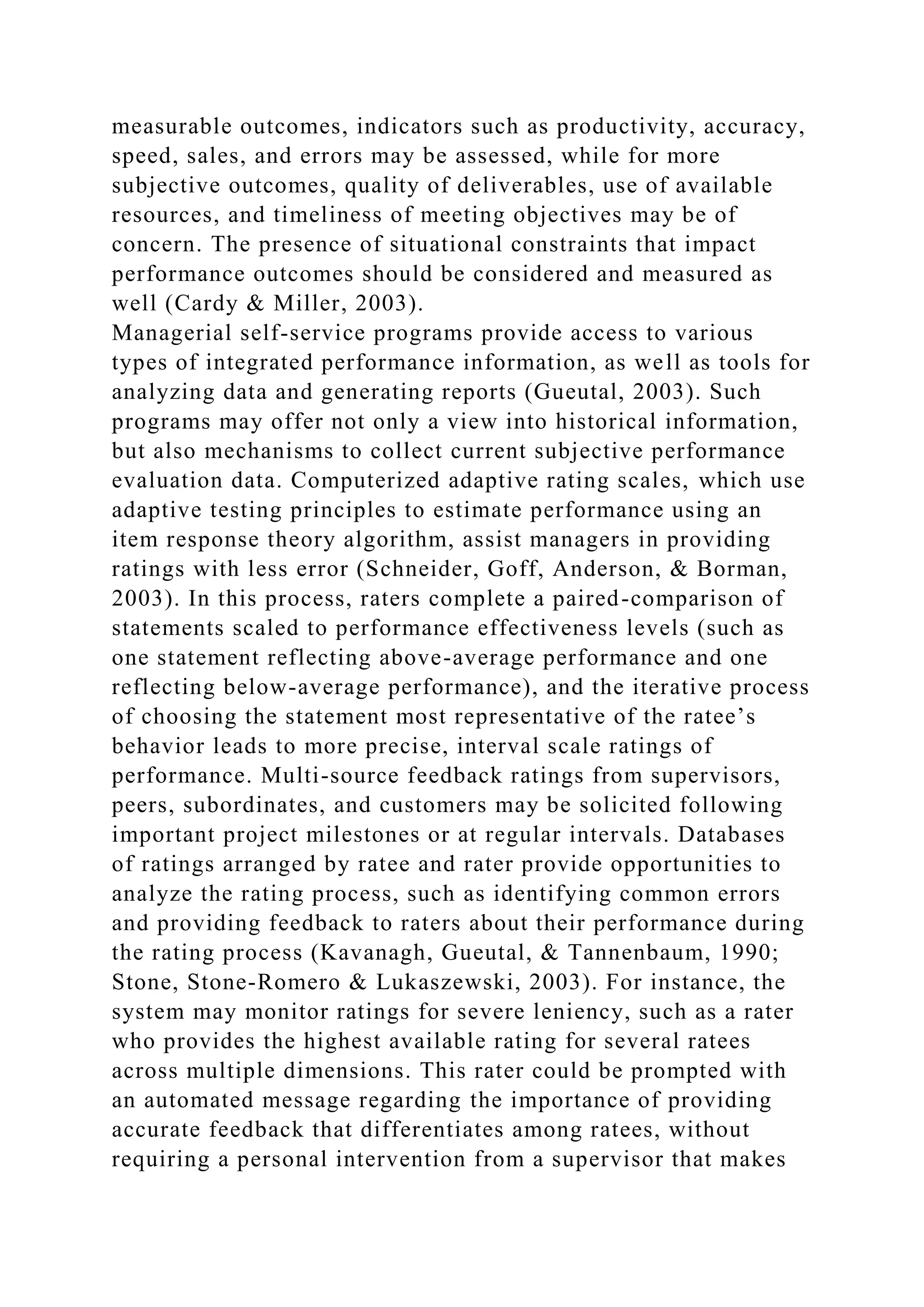 measurable outcomes, indicators such as productivity, accuracy,
speed, sales, and errors may be assessed, while for more
subjective outcomes, quality of deliverables, use of available
resources, and timeliness of meeting objectives may be of
concern. The presence of situational constraints that impact
performance outcomes should be considered and measured as
well (Cardy & Miller, 2003).
Managerial self-service programs provide access to various
types of integrated performance information, as well as tools for
analyzing data and generating reports (Gueutal, 2003). Such
programs may offer not only a view into historical information,
but also mechanisms to collect current subjective performance
evaluation data. Computerized adaptive rating scales, which use
adaptive testing principles to estimate performance using an
item response theory algorithm, assist managers in providing
ratings with less error (Schneider, Goff, Anderson, & Borman,
2003). In this process, raters complete a paired-comparison of
statements scaled to performance effectiveness levels (such as
one statement reflecting above-average performance and one
reflecting below-average performance), and the iterative process
of choosing the statement most representative of the ratee’s
behavior leads to more precise, interval scale ratings of
performance. Multi-source feedback ratings from supervisors,
peers, subordinates, and customers may be solicited following
important project milestones or at regular intervals. Databases
of ratings arranged by ratee and rater provide opportunities to
analyze the rating process, such as identifying common errors
and providing feedback to raters about their performance during
the rating process (Kavanagh, Gueutal, & Tannenbaum, 1990;
Stone, Stone-Romero & Lukaszewski, 2003). For instance, the
system may monitor ratings for severe leniency, such as a rater
who provides the highest available rating for several ratees
across multiple dimensions. This rater could be prompted with
an automated message regarding the importance of providing
accurate feedback that differentiates among ratees, without
requiring a personal intervention from a supervisor that makes
 