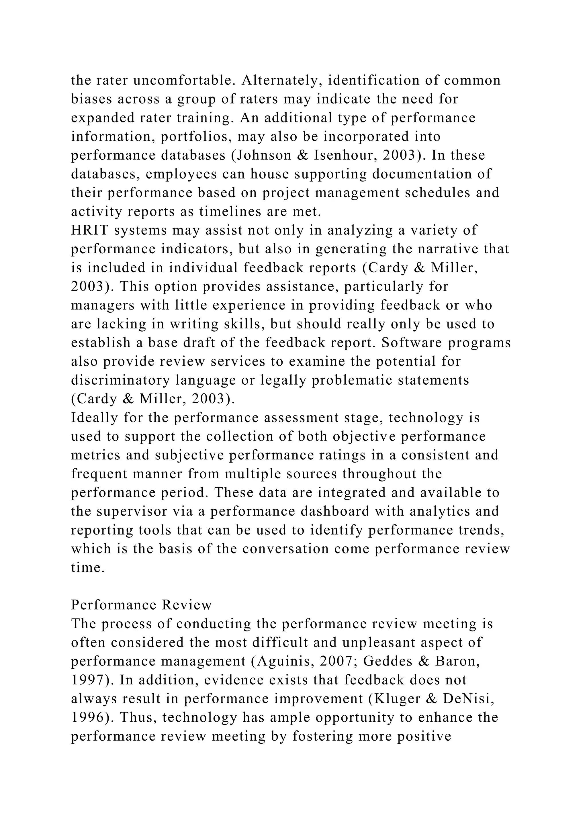 the rater uncomfortable. Alternately, identification of common
biases across a group of raters may indicate the need for
expanded rater training. An additional type of performance
information, portfolios, may also be incorporated into
performance databases (Johnson & Isenhour, 2003). In these
databases, employees can house supporting documentation of
their performance based on project management schedules and
activity reports as timelines are met.
HRIT systems may assist not only in analyzing a variety of
performance indicators, but also in generating the narrative that
is included in individual feedback reports (Cardy & Miller,
2003). This option provides assistance, particularly for
managers with little experience in providing feedback or who
are lacking in writing skills, but should really only be used to
establish a base draft of the feedback report. Software programs
also provide review services to examine the potential for
discriminatory language or legally problematic statements
(Cardy & Miller, 2003).
Ideally for the performance assessment stage, technology is
used to support the collection of both objective performance
metrics and subjective performance ratings in a consistent and
frequent manner from multiple sources throughout the
performance period. These data are integrated and available to
the supervisor via a performance dashboard with analytics and
reporting tools that can be used to identify performance trends,
which is the basis of the conversation come performance review
time.
Performance Review
The process of conducting the performance review meeting is
often considered the most difficult and unpleasant aspect of
performance management (Aguinis, 2007; Geddes & Baron,
1997). In addition, evidence exists that feedback does not
always result in performance improvement (Kluger & DeNisi,
1996). Thus, technology has ample opportunity to enhance the
performance review meeting by fostering more positive
 