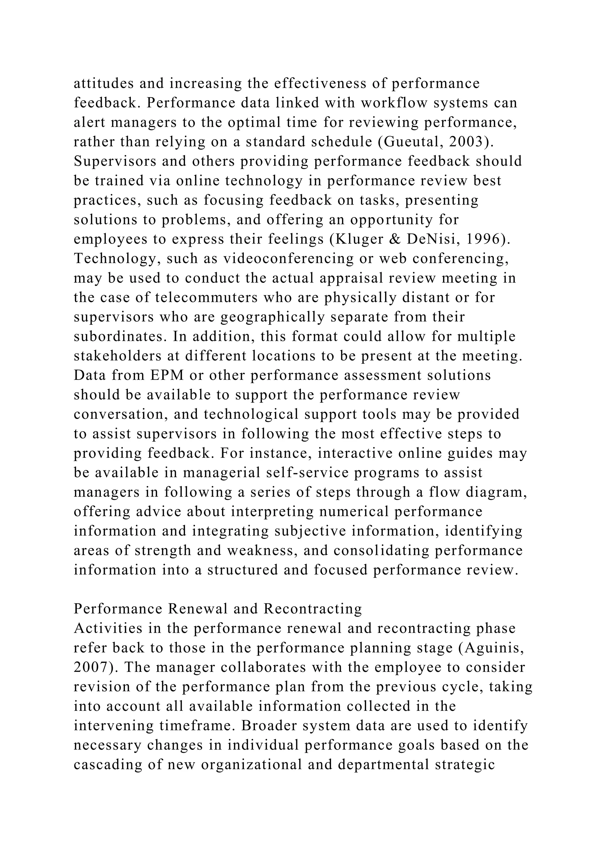 attitudes and increasing the effectiveness of performance
feedback. Performance data linked with workflow systems can
alert managers to the optimal time for reviewing performance,
rather than relying on a standard schedule (Gueutal, 2003).
Supervisors and others providing performance feedback should
be trained via online technology in performance review best
practices, such as focusing feedback on tasks, presenting
solutions to problems, and offering an opportunity for
employees to express their feelings (Kluger & DeNisi, 1996).
Technology, such as videoconferencing or web conferencing,
may be used to conduct the actual appraisal review meeting in
the case of telecommuters who are physically distant or for
supervisors who are geographically separate from their
subordinates. In addition, this format could allow for multiple
stakeholders at different locations to be present at the meeting.
Data from EPM or other performance assessment solutions
should be available to support the performance review
conversation, and technological support tools may be provided
to assist supervisors in following the most effective steps to
providing feedback. For instance, interactive online guides may
be available in managerial self-service programs to assist
managers in following a series of steps through a flow diagram,
offering advice about interpreting numerical performance
information and integrating subjective information, identifying
areas of strength and weakness, and consolidating performance
information into a structured and focused performance review.
Performance Renewal and Recontracting
Activities in the performance renewal and recontracting phase
refer back to those in the performance planning stage (Aguinis,
2007). The manager collaborates with the employee to consider
revision of the performance plan from the previous cycle, taking
into account all available information collected in the
intervening timeframe. Broader system data are used to identify
necessary changes in individual performance goals based on the
cascading of new organizational and departmental strategic
 