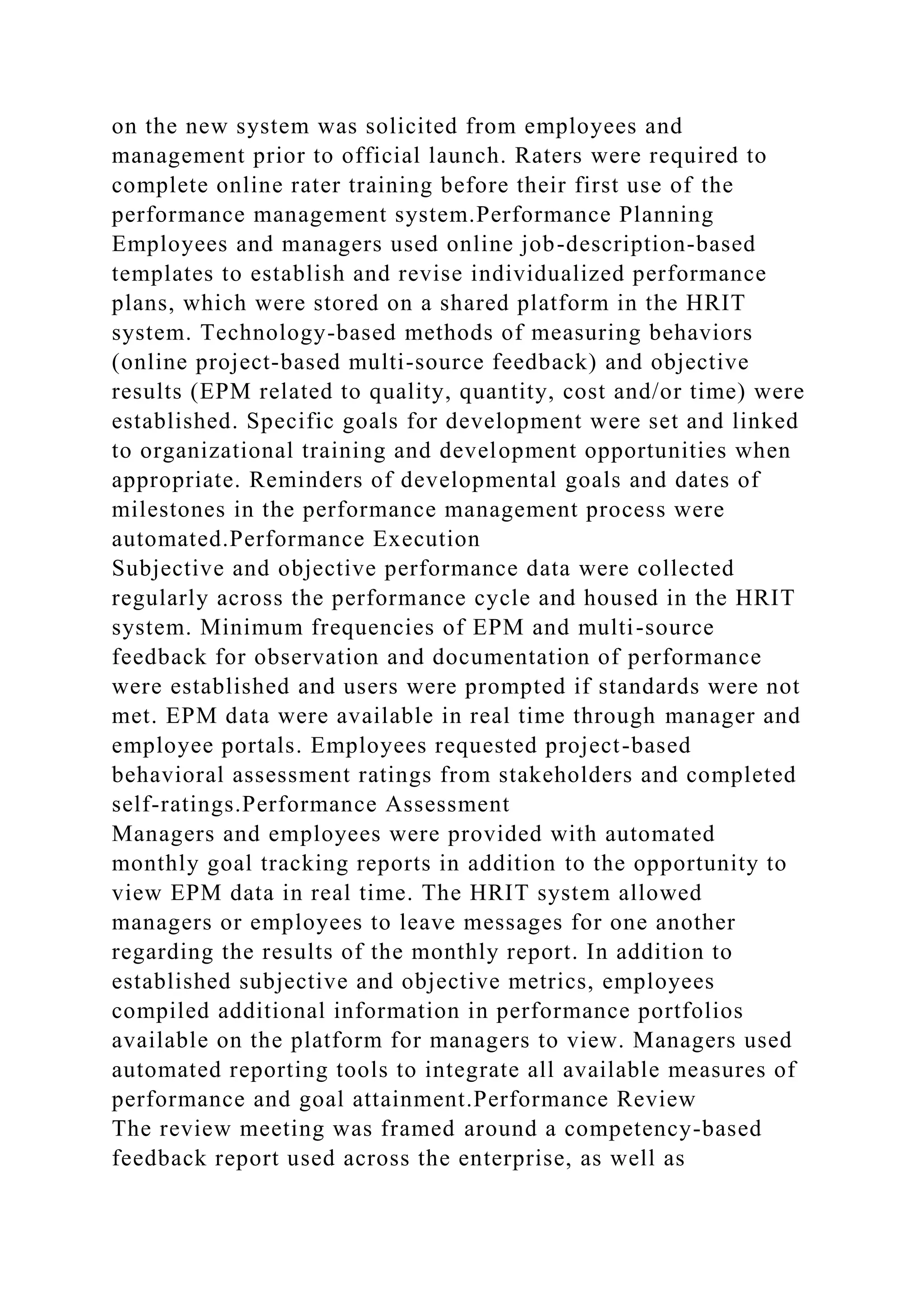 on the new system was solicited from employees and
management prior to official launch. Raters were required to
complete online rater training before their first use of the
performance management system.Performance Planning
Employees and managers used online job-description-based
templates to establish and revise individualized performance
plans, which were stored on a shared platform in the HRIT
system. Technology-based methods of measuring behaviors
(online project-based multi-source feedback) and objective
results (EPM related to quality, quantity, cost and/or time) were
established. Specific goals for development were set and linked
to organizational training and development opportunities when
appropriate. Reminders of developmental goals and dates of
milestones in the performance management process were
automated.Performance Execution
Subjective and objective performance data were collected
regularly across the performance cycle and housed in the HRIT
system. Minimum frequencies of EPM and multi-source
feedback for observation and documentation of performance
were established and users were prompted if standards were not
met. EPM data were available in real time through manager and
employee portals. Employees requested project-based
behavioral assessment ratings from stakeholders and completed
self-ratings.Performance Assessment
Managers and employees were provided with automated
monthly goal tracking reports in addition to the opportunity to
view EPM data in real time. The HRIT system allowed
managers or employees to leave messages for one another
regarding the results of the monthly report. In addition to
established subjective and objective metrics, employees
compiled additional information in performance portfolios
available on the platform for managers to view. Managers used
automated reporting tools to integrate all available measures of
performance and goal attainment.Performance Review
The review meeting was framed around a competency-based
feedback report used across the enterprise, as well as
 
