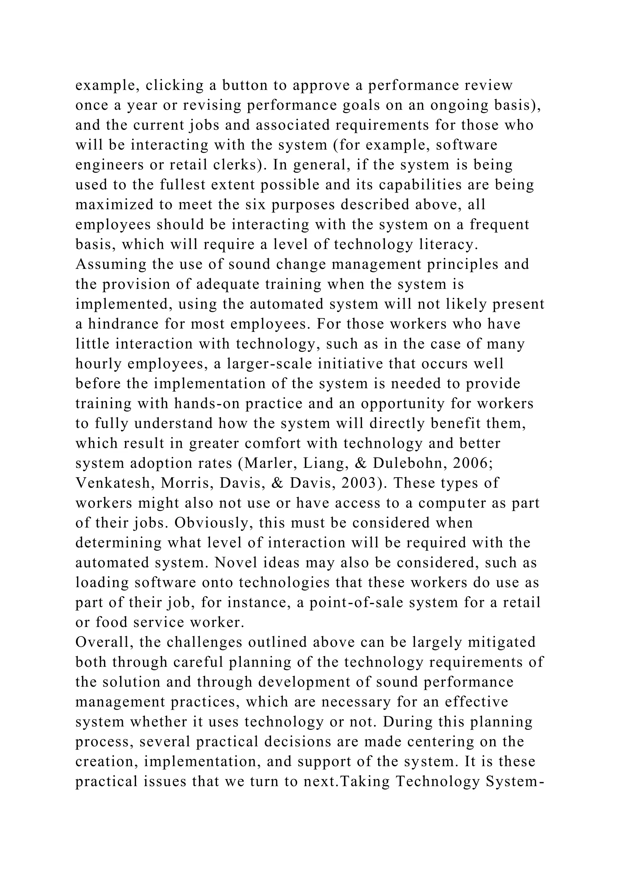 example, clicking a button to approve a performance review
once a year or revising performance goals on an ongoing basis),
and the current jobs and associated requirements for those who
will be interacting with the system (for example, software
engineers or retail clerks). In general, if the system is being
used to the fullest extent possible and its capabilities are being
maximized to meet the six purposes described above, all
employees should be interacting with the system on a frequent
basis, which will require a level of technology literacy.
Assuming the use of sound change management principles and
the provision of adequate training when the system is
implemented, using the automated system will not likely present
a hindrance for most employees. For those workers who have
little interaction with technology, such as in the case of many
hourly employees, a larger-scale initiative that occurs well
before the implementation of the system is needed to provide
training with hands-on practice and an opportunity for workers
to fully understand how the system will directly benefit them,
which result in greater comfort with technology and better
system adoption rates (Marler, Liang, & Dulebohn, 2006;
Venkatesh, Morris, Davis, & Davis, 2003). These types of
workers might also not use or have access to a computer as part
of their jobs. Obviously, this must be considered when
determining what level of interaction will be required with the
automated system. Novel ideas may also be considered, such as
loading software onto technologies that these workers do use as
part of their job, for instance, a point-of-sale system for a retail
or food service worker.
Overall, the challenges outlined above can be largely mitigated
both through careful planning of the technology requirements of
the solution and through development of sound performance
management practices, which are necessary for an effective
system whether it uses technology or not. During this planning
process, several practical decisions are made centering on the
creation, implementation, and support of the system. It is these
practical issues that we turn to next.Taking Technology System-
 