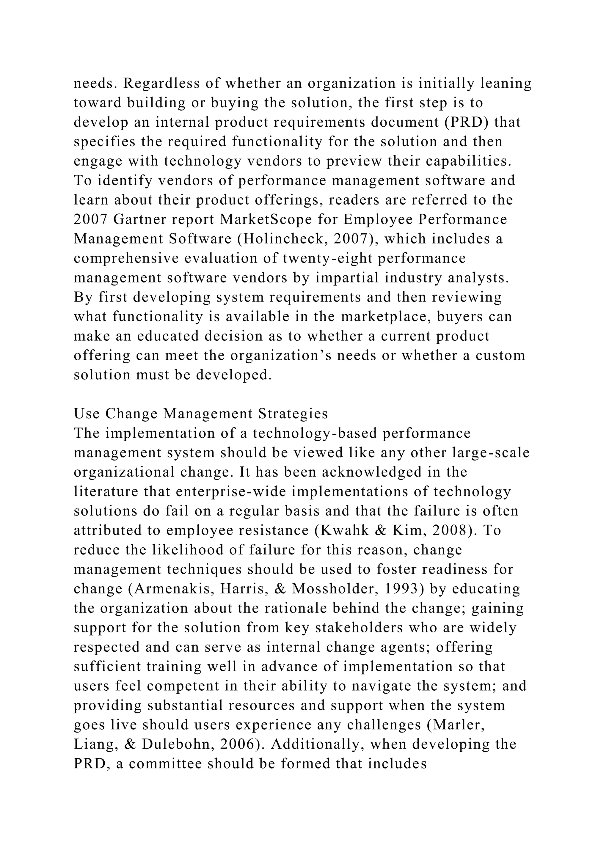 needs. Regardless of whether an organization is initially leaning
toward building or buying the solution, the first step is to
develop an internal product requirements document (PRD) that
specifies the required functionality for the solution and then
engage with technology vendors to preview their capabilities.
To identify vendors of performance management software and
learn about their product offerings, readers are referred to the
2007 Gartner report MarketScope for Employee Performance
Management Software (Holincheck, 2007), which includes a
comprehensive evaluation of twenty-eight performance
management software vendors by impartial industry analysts.
By first developing system requirements and then reviewing
what functionality is available in the marketplace, buyers can
make an educated decision as to whether a current product
offering can meet the organization’s needs or whether a custom
solution must be developed.
Use Change Management Strategies
The implementation of a technology-based performance
management system should be viewed like any other large-scale
organizational change. It has been acknowledged in the
literature that enterprise-wide implementations of technology
solutions do fail on a regular basis and that the failure is often
attributed to employee resistance (Kwahk & Kim, 2008). To
reduce the likelihood of failure for this reason, change
management techniques should be used to foster readiness for
change (Armenakis, Harris, & Mossholder, 1993) by educating
the organization about the rationale behind the change; gaining
support for the solution from key stakeholders who are widely
respected and can serve as internal change agents; offering
sufficient training well in advance of implementation so that
users feel competent in their ability to navigate the system; and
providing substantial resources and support when the system
goes live should users experience any challenges (Marler,
Liang, & Dulebohn, 2006). Additionally, when developing the
PRD, a committee should be formed that includes
 
