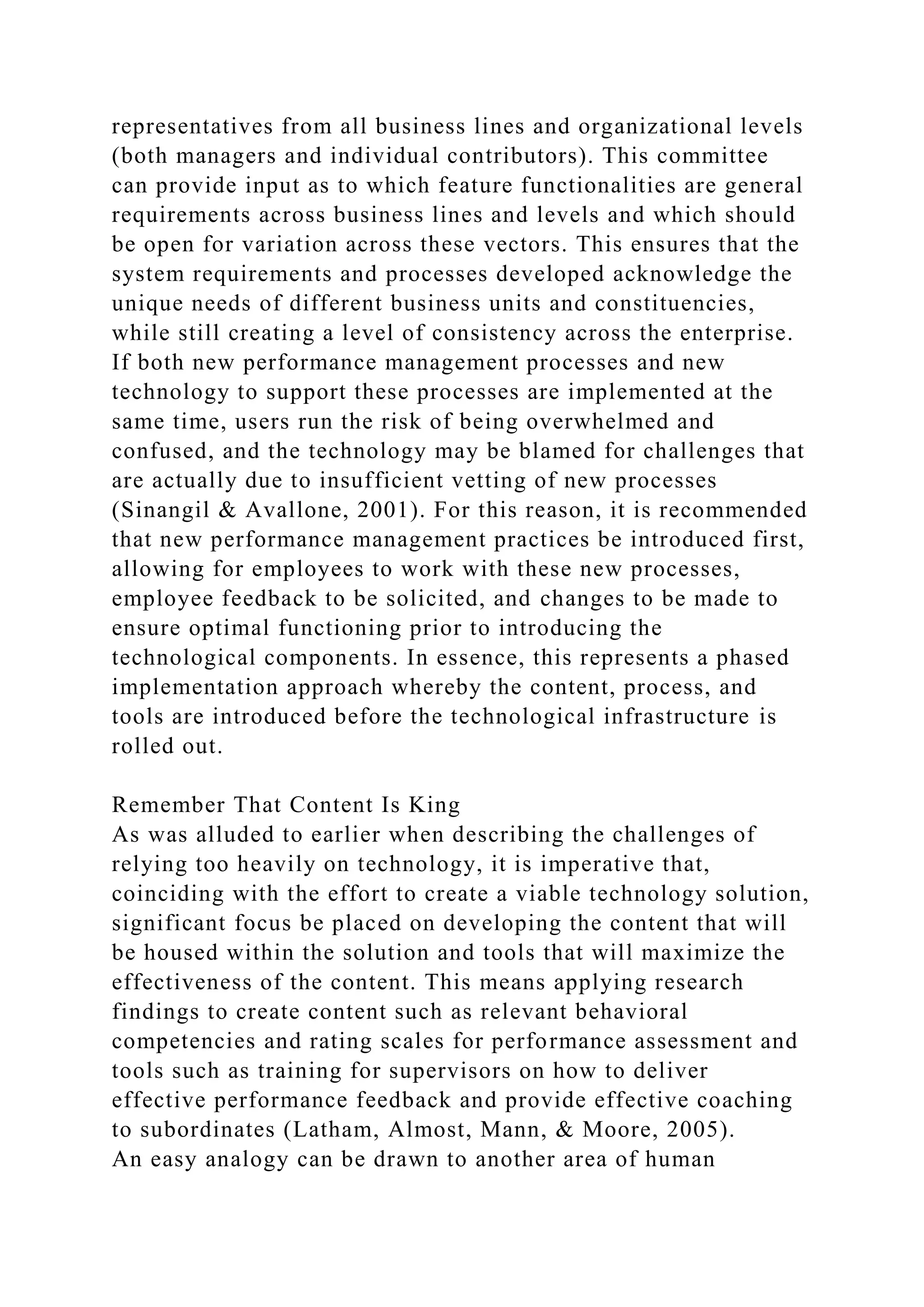 representatives from all business lines and organizational levels
(both managers and individual contributors). This committee
can provide input as to which feature functionalities are general
requirements across business lines and levels and which should
be open for variation across these vectors. This ensures that the
system requirements and processes developed acknowledge the
unique needs of different business units and constituencies,
while still creating a level of consistency across the enterprise.
If both new performance management processes and new
technology to support these processes are implemented at the
same time, users run the risk of being overwhelmed and
confused, and the technology may be blamed for challenges that
are actually due to insufficient vetting of new processes
(Sinangil & Avallone, 2001). For this reason, it is recommended
that new performance management practices be introduced first,
allowing for employees to work with these new processes,
employee feedback to be solicited, and changes to be made to
ensure optimal functioning prior to introducing the
technological components. In essence, this represents a phased
implementation approach whereby the content, process, and
tools are introduced before the technological infrastructure is
rolled out.
Remember That Content Is King
As was alluded to earlier when describing the challenges of
relying too heavily on technology, it is imperative that,
coinciding with the effort to create a viable technology solution,
significant focus be placed on developing the content that will
be housed within the solution and tools that will maximize the
effectiveness of the content. This means applying research
findings to create content such as relevant behavioral
competencies and rating scales for performance assessment and
tools such as training for supervisors on how to deliver
effective performance feedback and provide effective coaching
to subordinates (Latham, Almost, Mann, & Moore, 2005).
An easy analogy can be drawn to another area of human
 
