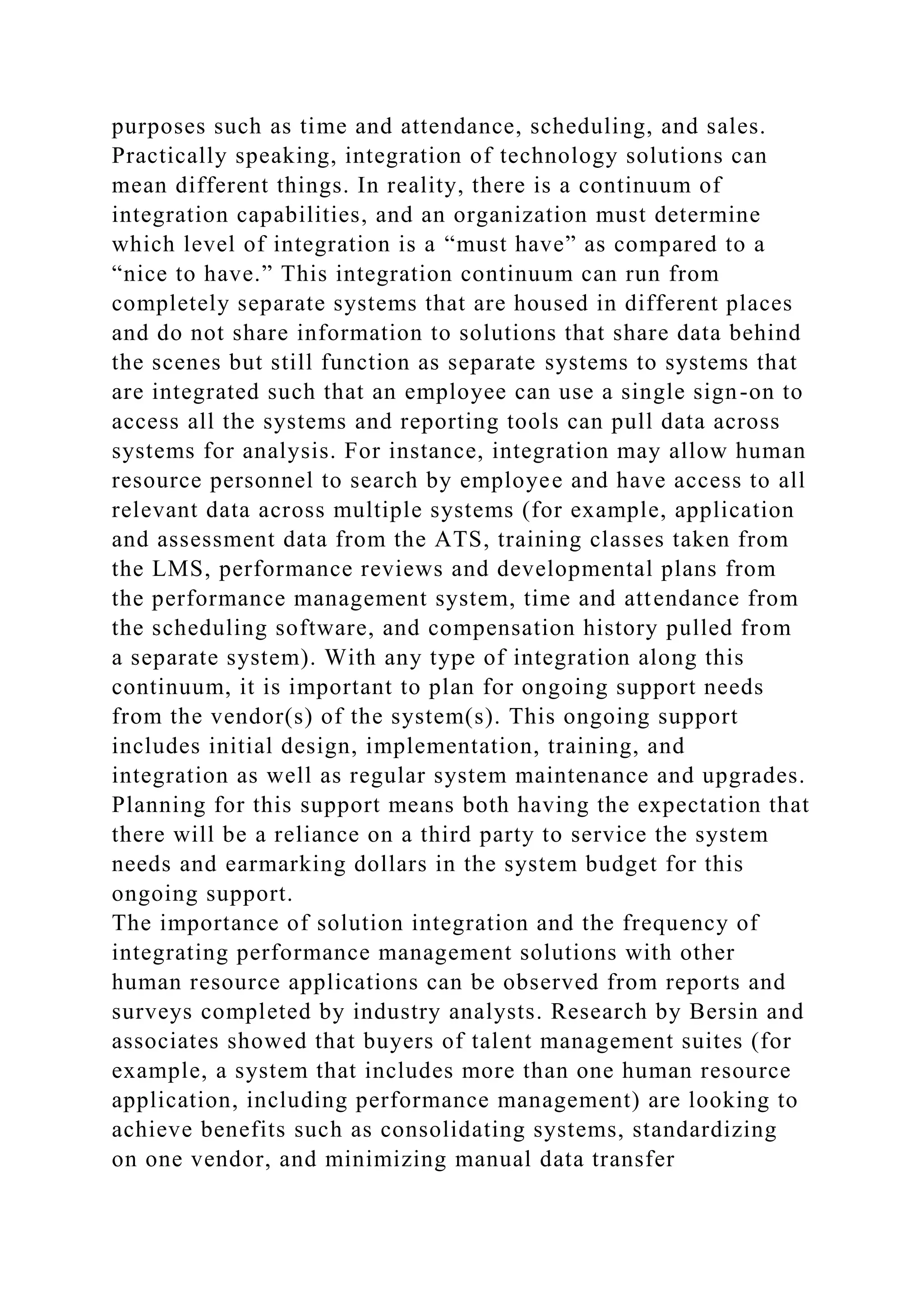 purposes such as time and attendance, scheduling, and sales.
Practically speaking, integration of technology solutions can
mean different things. In reality, there is a continuum of
integration capabilities, and an organization must determine
which level of integration is a “must have” as compared to a
“nice to have.” This integration continuum can run from
completely separate systems that are housed in different places
and do not share information to solutions that share data behind
the scenes but still function as separate systems to systems that
are integrated such that an employee can use a single sign-on to
access all the systems and reporting tools can pull data across
systems for analysis. For instance, integration may allow human
resource personnel to search by employee and have access to all
relevant data across multiple systems (for example, application
and assessment data from the ATS, training classes taken from
the LMS, performance reviews and developmental plans from
the performance management system, time and attendance from
the scheduling software, and compensation history pulled from
a separate system). With any type of integration along this
continuum, it is important to plan for ongoing support needs
from the vendor(s) of the system(s). This ongoing support
includes initial design, implementation, training, and
integration as well as regular system maintenance and upgrades.
Planning for this support means both having the expectation that
there will be a reliance on a third party to service the system
needs and earmarking dollars in the system budget for this
ongoing support.
The importance of solution integration and the frequency of
integrating performance management solutions with other
human resource applications can be observed from reports and
surveys completed by industry analysts. Research by Bersin and
associates showed that buyers of talent management suites (for
example, a system that includes more than one human resource
application, including performance management) are looking to
achieve benefits such as consolidating systems, standardizing
on one vendor, and minimizing manual data transfer
 