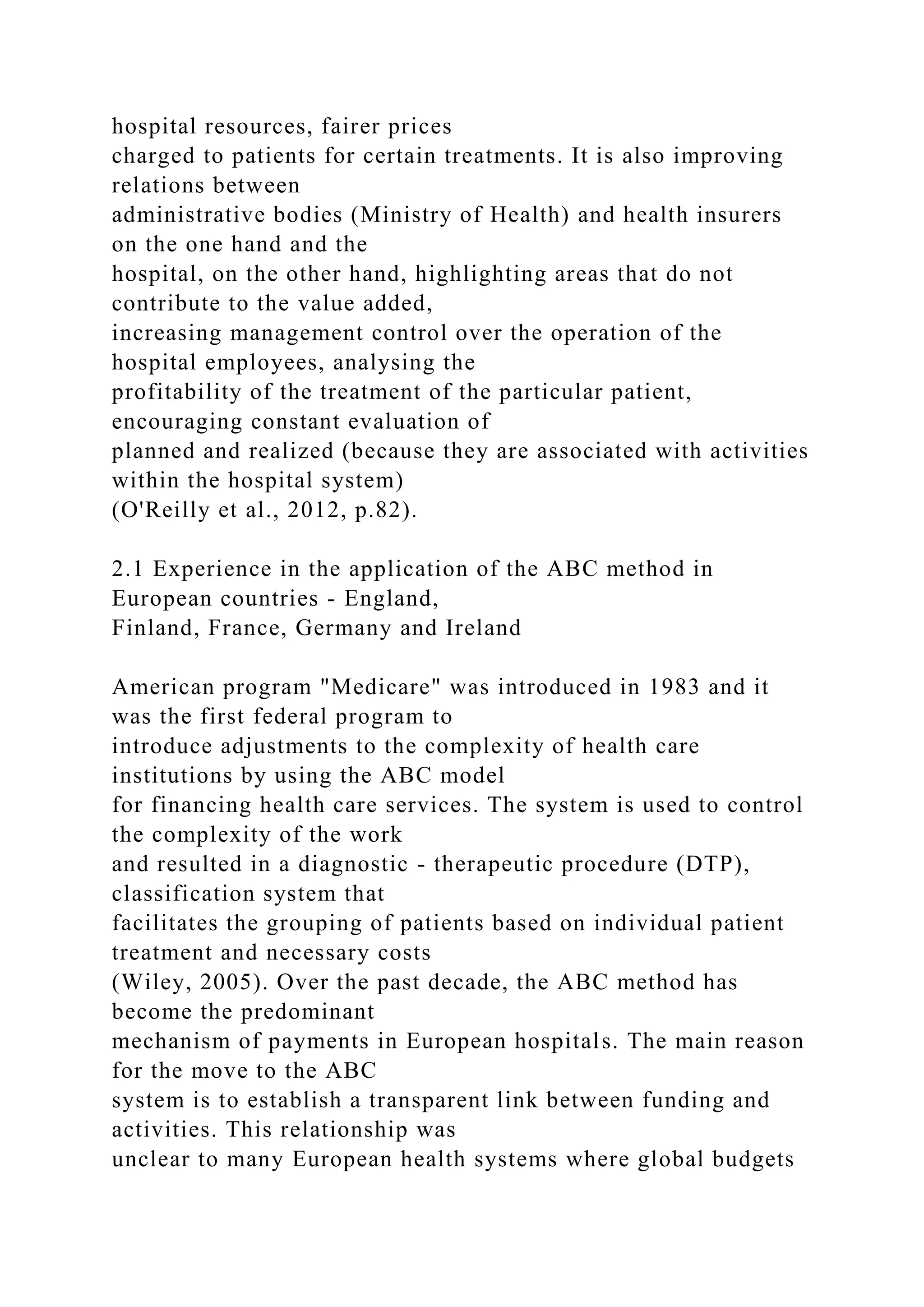 hospital resources, fairer prices
charged to patients for certain treatments. It is also improving
relations between
administrative bodies (Ministry of Health) and health insurers
on the one hand and the
hospital, on the other hand, highlighting areas that do not
contribute to the value added,
increasing management control over the operation of the
hospital employees, analysing the
profitability of the treatment of the particular patient,
encouraging constant evaluation of
planned and realized (because they are associated with activities
within the hospital system)
(O'Reilly et al., 2012, p.82).
2.1 Experience in the application of the ABC method in
European countries - England,
Finland, France, Germany and Ireland
American program "Medicare" was introduced in 1983 and it
was the first federal program to
introduce adjustments to the complexity of health care
institutions by using the ABC model
for financing health care services. The system is used to control
the complexity of the work
and resulted in a diagnostic - therapeutic procedure (DTP),
classification system that
facilitates the grouping of patients based on individual patient
treatment and necessary costs
(Wiley, 2005). Over the past decade, the ABC method has
become the predominant
mechanism of payments in European hospitals. The main reason
for the move to the ABC
system is to establish a transparent link between funding and
activities. This relationship was
unclear to many European health systems where global budgets
 