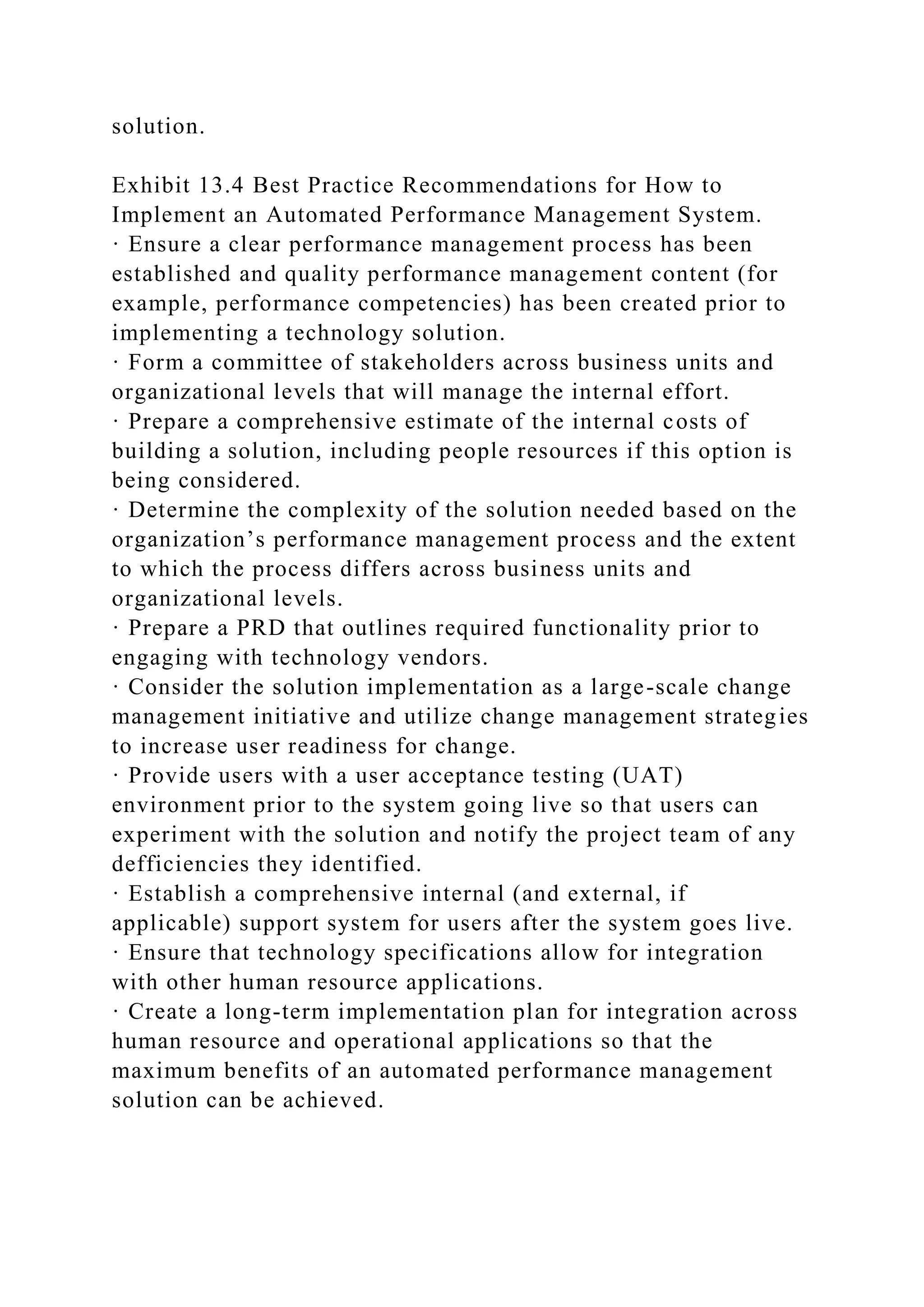 solution.
Exhibit 13.4 Best Practice Recommendations for How to
Implement an Automated Performance Management System.
· Ensure a clear performance management process has been
established and quality performance management content (for
example, performance competencies) has been created prior to
implementing a technology solution.
· Form a committee of stakeholders across business units and
organizational levels that will manage the internal effort.
· Prepare a comprehensive estimate of the internal costs of
building a solution, including people resources if this option is
being considered.
· Determine the complexity of the solution needed based on the
organization’s performance management process and the extent
to which the process differs across business units and
organizational levels.
· Prepare a PRD that outlines required functionality prior to
engaging with technology vendors.
· Consider the solution implementation as a large-scale change
management initiative and utilize change management strategies
to increase user readiness for change.
· Provide users with a user acceptance testing (UAT)
environment prior to the system going live so that users can
experiment with the solution and notify the project team of any
defficiencies they identified.
· Establish a comprehensive internal (and external, if
applicable) support system for users after the system goes live.
· Ensure that technology specifications allow for integration
with other human resource applications.
· Create a long-term implementation plan for integration across
human resource and operational applications so that the
maximum benefits of an automated performance management
solution can be achieved.
 