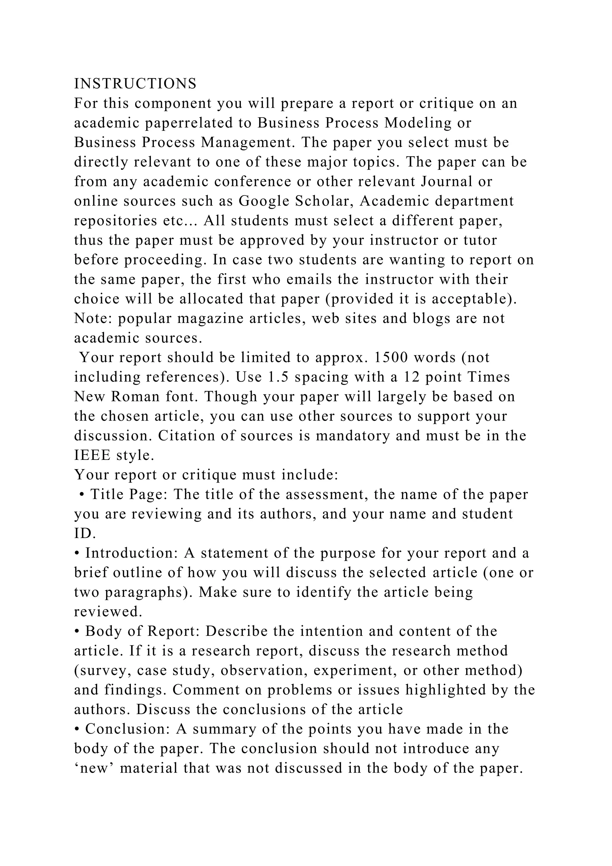 INSTRUCTIONS
For this component you will prepare a report or critique on an
academic paperrelated to Business Process Modeling or
Business Process Management. The paper you select must be
directly relevant to one of these major topics. The paper can be
from any academic conference or other relevant Journal or
online sources such as Google Scholar, Academic department
repositories etc... All students must select a different paper,
thus the paper must be approved by your instructor or tutor
before proceeding. In case two students are wanting to report on
the same paper, the first who emails the instructor with their
choice will be allocated that paper (provided it is acceptable).
Note: popular magazine articles, web sites and blogs are not
academic sources.
Your report should be limited to approx. 1500 words (not
including references). Use 1.5 spacing with a 12 point Times
New Roman font. Though your paper will largely be based on
the chosen article, you can use other sources to support your
discussion. Citation of sources is mandatory and must be in the
IEEE style.
Your report or critique must include:
• Title Page: The title of the assessment, the name of the paper
you are reviewing and its authors, and your name and student
ID.
• Introduction: A statement of the purpose for your report and a
brief outline of how you will discuss the selected article (one or
two paragraphs). Make sure to identify the article being
reviewed.
• Body of Report: Describe the intention and content of the
article. If it is a research report, discuss the research method
(survey, case study, observation, experiment, or other method)
and findings. Comment on problems or issues highlighted by the
authors. Discuss the conclusions of the article
• Conclusion: A summary of the points you have made in the
body of the paper. The conclusion should not introduce any
‘new’ material that was not discussed in the body of the paper.
 