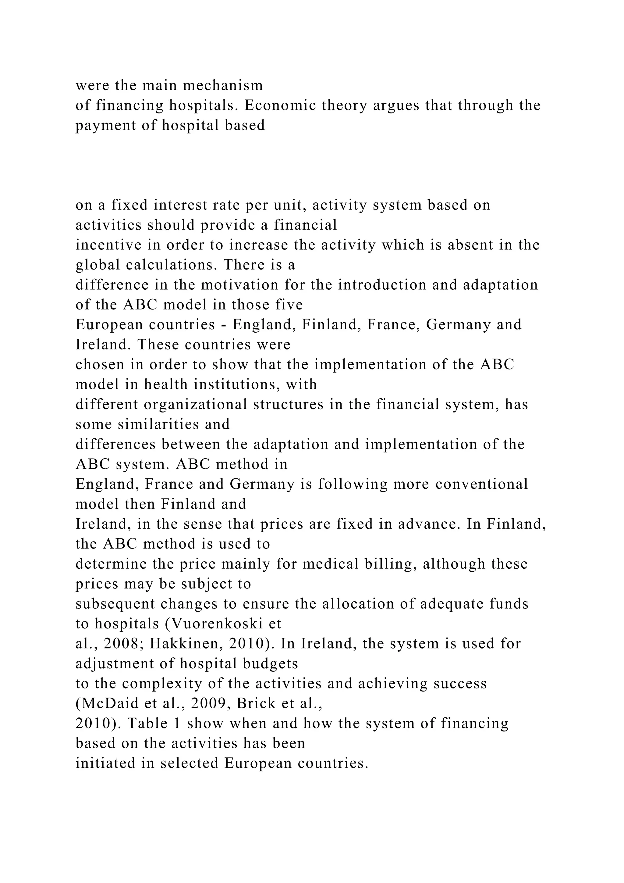 were the main mechanism
of financing hospitals. Economic theory argues that through the
payment of hospital based
on a fixed interest rate per unit, activity system based on
activities should provide a financial
incentive in order to increase the activity which is absent in the
global calculations. There is a
difference in the motivation for the introduction and adaptation
of the ABC model in those five
European countries - England, Finland, France, Germany and
Ireland. These countries were
chosen in order to show that the implementation of the ABC
model in health institutions, with
different organizational structures in the financial system, has
some similarities and
differences between the adaptation and implementation of the
ABC system. ABC method in
England, France and Germany is following more conventional
model then Finland and
Ireland, in the sense that prices are fixed in advance. In Finland,
the ABC method is used to
determine the price mainly for medical billing, although these
prices may be subject to
subsequent changes to ensure the allocation of adequate funds
to hospitals (Vuorenkoski et
al., 2008; Hakkinen, 2010). In Ireland, the system is used for
adjustment of hospital budgets
to the complexity of the activities and achieving success
(McDaid et al., 2009, Brick et al.,
2010). Table 1 show when and how the system of financing
based on the activities has been
initiated in selected European countries.
 