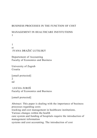 BUSINESS PROCESSES IN THE FUNCTION OF COST
MANAGEMENT IN HEALTHCARE INSTITUTIONS
1
1
st
IVANA DRAŽIĆ LUTILSKY
Departement of Accounting
Faculty of Economics and Business
University of Zagreb
Croatia
[email protected]
2
nd
LUCIJA JUROŠ
Faculty of Economics and Business
[email protected]
Abstract: This paper is dealing with the importance of business
processes regarding costs
tracking and cost management in healthcare institutions.
Various changes within the health
care system and funding of hospitals require the introduction of
management information
systems and cost accounting. The introduction of cost
 