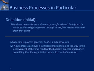 Business Processes in Particular

Definition (initial):
   “A business process is the end-to-end, cross-functional chain from the
      initial earliest triggering event through to the final results that stem
      from that event.”



    A business process generally has 5 ± 2 sub-processes
    A sub-process achieves a significant milestone along the way to the
     achievement of the final result of the business process and is often
     something that the organization would to count of measure.




  12
 