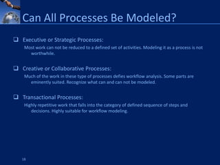Can All Processes Be Modeled?
 Executive or Strategic Processes:
    Most work can not be reduced to a defined set of activities. Modeling it as a process is not
      worthwhile.


 Creative or Collaborative Processes:
    Much of the work in these type of processes defies workflow analysis. Some parts are
      eminently suited. Recognize what can and can not be modeled.


 Transactional Processes:
    Highly repetitive work that falls into the category of defined sequence of steps and
       decisions. Highly suitable for workflow modeling.




   18
 