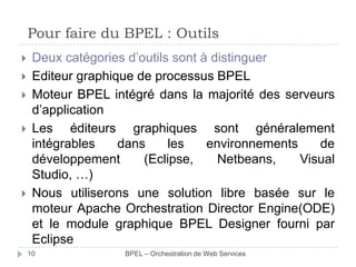 Pour faire du BPEL : Outils








Deux catégories d’outils sont à distinguer
Editeur graphique de processus BPEL
Moteur BPEL intégré dans la majorité des serveurs
d’application
Les éditeurs graphiques sont généralement
intégrables
dans
les
environnements
de
développement
(Eclipse,
Netbeans,
Visual
Studio, …)
Nous utiliserons une solution libre basée sur le
moteur Apache Orchestration Director Engine(ODE)
et le module graphique BPEL Designer fourni par
Eclipse
10

BPEL – Orchestration de Web Services

 