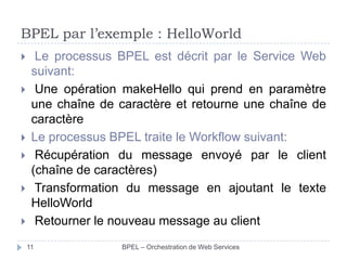 BPEL par l’exemple : HelloWorld









Le processus BPEL est décrit par le Service Web
suivant:
Une opération makeHello qui prend en paramètre
une chaîne de caractère et retourne une chaîne de
caractère
Le processus BPEL traite le Workflow suivant:
Récupération du message envoyé par le client
(chaîne de caractères)
Transformation du message en ajoutant le texte
HelloWorld
Retourner le nouveau message au client
11

BPEL – Orchestration de Web Services

 