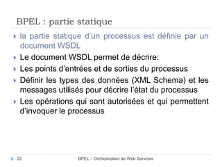 BPEL : partie statique






la partie statique d’un processus est définie par un
document WSDL
Le document WSDL permet de décrire:
Les points d’entrées et de sorties du processus
Définir les types des données (XML Schema) et les
messages utilisés pour décrire l’état du processus
Les opérations qui sont autorisées et qui permettent
d’invoquer le processus

22

BPEL – Orchestration de Web Services

 