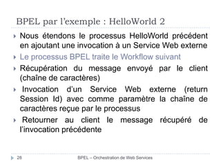 BPEL par l’exemple : HelloWorld 2







Nous étendons le processus HelloWorld précédent
en ajoutant une invocation à un Service Web externe
Le processus BPEL traite le Workflow suivant
Récupération du message envoyé par le client
(chaîne de caractères)
Invocation d’un Service Web externe (return
Session Id) avec comme paramètre la chaîne de
caractères reçue par le processus
Retourner au client le message récupéré de
l’invocation précédente

28

BPEL – Orchestration de Web Services

 
