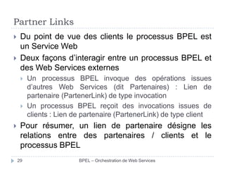 Partner Links



Du point de vue des clients le processus BPEL est
un Service Web
Deux façons d’interagir entre un processus BPEL et
des Web Services externes






Un processus BPEL invoque des opérations issues
d’autres Web Services (dit Partenaires) : Lien de
partenaire (PartenerLink) de type invocation
Un processus BPEL reçoit des invocations issues de
clients : Lien de partenaire (PartenerLink) de type client

Pour résumer, un lien de partenaire désigne les
relations entre des partenaires / clients et le
processus BPEL
29

BPEL – Orchestration de Web Services

 