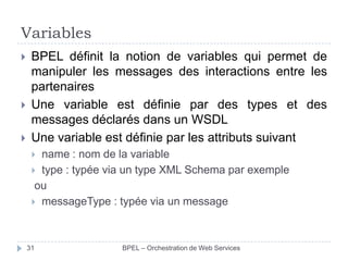 Variables





BPEL définit la notion de variables qui permet de
manipuler les messages des interactions entre les
partenaires
Une variable est définie par des types et des
messages déclarés dans un WSDL
Une variable est définie par les attributs suivant
name : nom de la variable
 type : typée via un type XML Schema par exemple
ou
 messageType : typée via un message


31

BPEL – Orchestration de Web Services

 