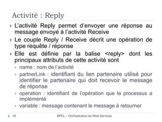 Activité : Reply




L’activité Reply permet d’envoyer une réponse au
message envoyé à l’activité Receive
Le couple Reply / Receive décrit une opération de
type requête / réponse
Elle est définie par la balise <reply> dont les
principaux attributs de cette activité sont



name : nom de l’activité
partnerLink : identifiant du lien partenaire utilisé pour

identifier le partenaire qui doit recevoir le message
de réponse


35

operation : identifiant de l’opération que le processus a
implémenté
variable : message contenant le message à retourner
BPEL – Orchestration de Web Services

 