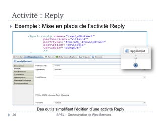 Activité : Reply


Exemple : Mise en place de l’activité Reply

Des outils simplifient l’édition d’une activité Reply
36

BPEL – Orchestration de Web Services

 