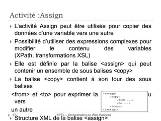 Activité :Assign
L’activité Assign peut être utilisée pour copier des
données d’une variable vers une autre
 Possibilité d’utiliser des expressions complexes pour
modifier
le
contenu
des
variables
(XPath, transformations XSL)
 Elle est définie par la balise <assign> qui peut
contenir un ensemble de sous balises <copy>
 La balise <copy> contient à son tour des sous
balises
<from> et <to> pour exprimer la copie d’un contenu
vers
un autre
37
BPEL – Orchestration de Web Services
 Structure XML de la balise <assign>


 