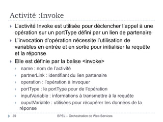 Activité :Invoke





L’activité Invoke est utilisée pour déclencher l’appel à une
opération sur un portType défini par un lien de partenaire
L’invocation d’opération nécessite l’utilisation de
variables en entrée et en sortie pour initialiser la requête
et la réponse
Elle est définie par la balise <invoke>







39

name : nom de l’activité
partnerLink : identifiant du lien partenaire
operation : l’opération à invoquer
portType : le portType pour de l’opération
inputVariable : informations à transmettre à la requête
ouputVariable : utilisées pour récupérer les données de la
réponse
BPEL – Orchestration de Web Services

 