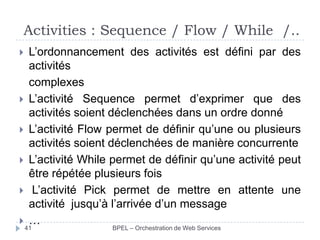 Activities : Sequence / Flow / While /..








L’ordonnancement des activités est défini par des
activités
complexes
L’activité Sequence permet d’exprimer que des
activités soient déclenchées dans un ordre donné
L’activité Flow permet de définir qu’une ou plusieurs
activités soient déclenchées de manière concurrente
L’activité While permet de définir qu’une activité peut
être répétée plusieurs fois
L’activité Pick permet de mettre en attente une
activité jusqu’à l’arrivée d’un message
…

41

BPEL – Orchestration de Web Services

 