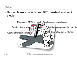 Bilan


De nombreux concepts sur BPEL restent encore à
étudier
Processus BPEL en mode Synchrone et asynchrone
Gestion des erreurs
Gestion transactionnelle

42

Activités complexes (scope, link
Journalisation et alertes

BPEL – Orchestration de Web Services

 