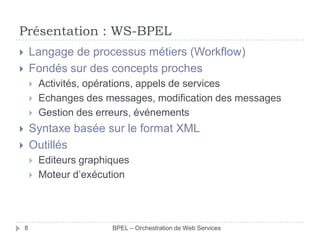 Présentation : WS-BPEL
Langage de processus métiers (Workflow)
Fondés sur des concepts proches








Activités, opérations, appels de services
Echanges des messages, modification des messages
Gestion des erreurs, événements

Syntaxe basée sur le format XML
Outillés







8

Editeurs graphiques
Moteur d’exécution

BPEL – Orchestration de Web Services

 