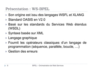 Présentation : WS-BPEL
Son origine est issu des langages WSFL et XLANG
Standard OASIS en V2.0
Basé sur les standards du Services Web étendus
(WSDL)
Syntaxe basée sur XML
Langage graphique
Fournit les opérateurs classiques d’un langage de
programmation (séquence, parallèle, boucle, …)
Gestion des erreurs










9

BPEL – Orchestration de Web Services

 
