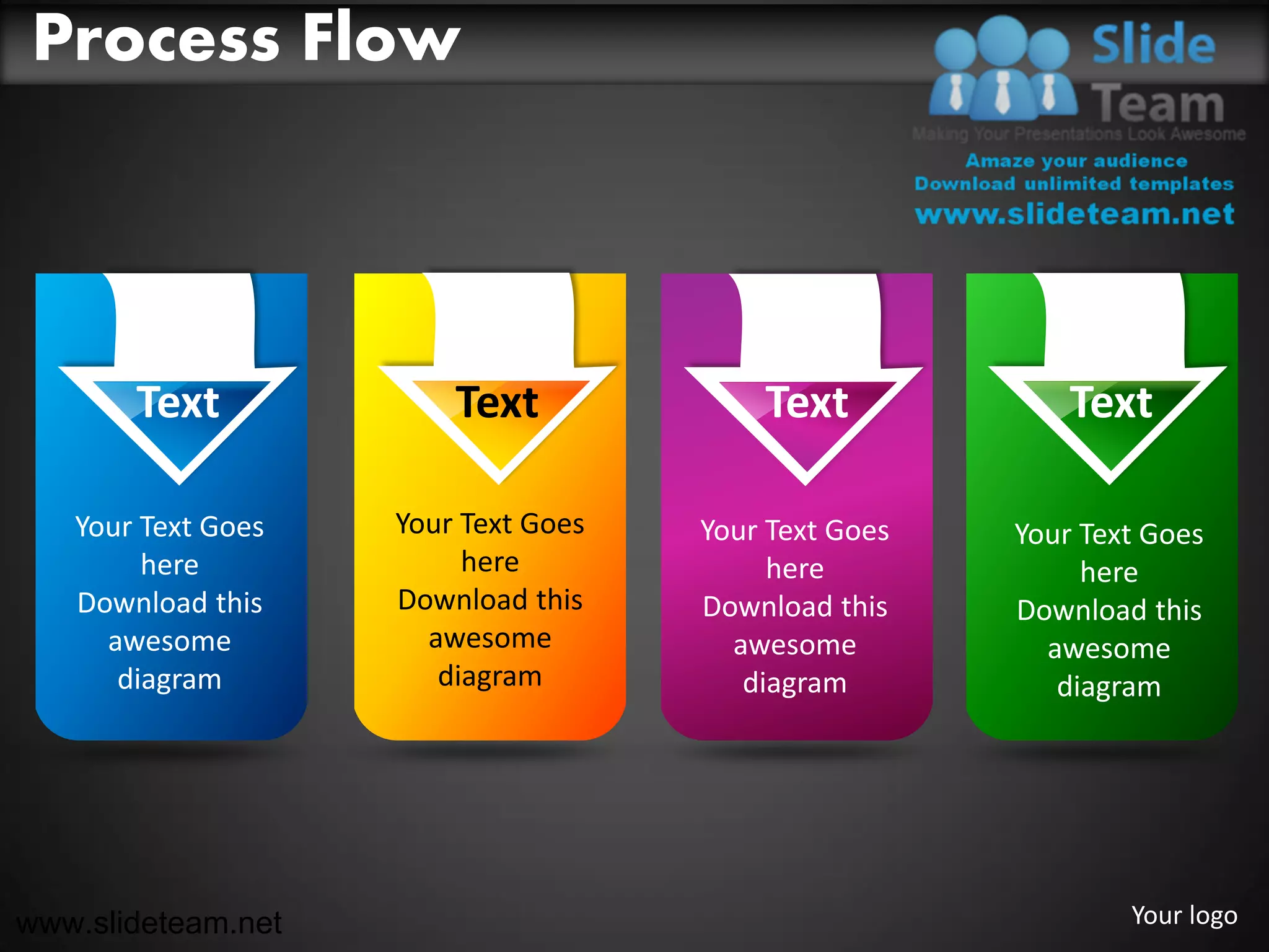Process Flow




       Text             Text             Text             Text

   Your Text Goes   Your Text Goes   Your Text Goes   Your Text Goes
        here             here             here             here
   Download this    Download this    Download this    Download this
     awesome          awesome          awesome          awesome
      diagram          diagram          diagram          diagram




www.slideteam.net                                             Your logo
 