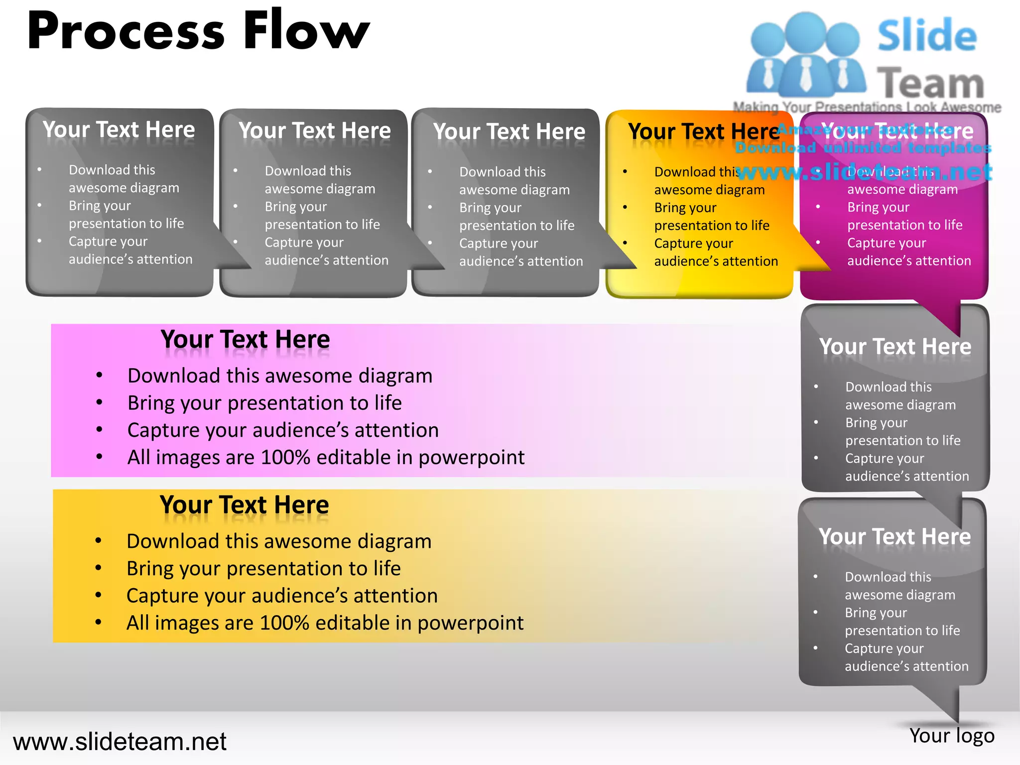 Process Flow
     Your Text Here               Your Text Here               Your Text Here               Your Text Here               Your Text Here
 •     Download this          •     Download this          •     Download this          •     Download this          •     Download this
       awesome diagram              awesome diagram              awesome diagram              awesome diagram              awesome diagram
 •     Bring your             •     Bring your             •     Bring your             •     Bring your             •     Bring your
       presentation to life         presentation to life         presentation to life         presentation to life         presentation to life
 •     Capture your           •     Capture your           •     Capture your           •     Capture your           •     Capture your
       audience’s attention         audience’s attention         audience’s attention         audience’s attention         audience’s attention




                     Your Text Here                                                                                      Your Text Here
           •    Download this awesome diagram                                                                        •     Download this
           •    Bring your presentation to life                                                                            awesome diagram
                                                                                                                     •     Bring your
           •    Capture your audience’s attention                                                                          presentation to life
           •    All images are 100% editable in powerpoint                                                           •     Capture your
                                                                                                                           audience’s attention

                     Your Text Here
           •    Download this awesome diagram                                                                            Your Text Here
           •    Bring your presentation to life                                                                      •     Download this
           •    Capture your audience’s attention                                                                          awesome diagram
                                                                                                                     •     Bring your
           •    All images are 100% editable in powerpoint                                                                 presentation to life
                                                                                                                     •     Capture your
                                                                                                                           audience’s attention




www.slideteam.net                                                                                                                    Your logo
 