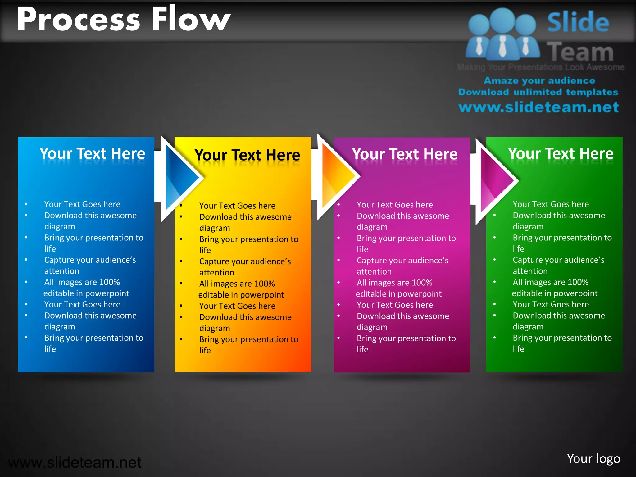 Process Flow


      Your Text Here                   Your Text Here                   Your Text Here                   Your Text Here

  •   Your Text Goes here          •   Your Text Goes here          •   Your Text Goes here          •   Your Text Goes here
  •   Download this awesome        •   Download this awesome        •   Download this awesome        •   Download this awesome
      diagram                          diagram                          diagram                          diagram
  •   Bring your presentation to   •   Bring your presentation to   •   Bring your presentation to   •   Bring your presentation to
      life                             life                             life                             life
  •   Capture your audience’s      •   Capture your audience’s      •   Capture your audience’s      •   Capture your audience’s
      attention                        attention                        attention                        attention
  •   All images are 100%          •   All images are 100%          •   All images are 100%          •   All images are 100%
      editable in powerpoint           editable in powerpoint           editable in powerpoint           editable in powerpoint
  •   Your Text Goes here          •   Your Text Goes here          •   Your Text Goes here          •   Your Text Goes here
  •   Download this awesome        •   Download this awesome        •   Download this awesome        •   Download this awesome
      diagram                          diagram                          diagram                          diagram
  •   Bring your presentation to   •   Bring your presentation to   •   Bring your presentation to   •   Bring your presentation to
      life                             life                             life                             life




www.slideteam.net                                                                                                      Your logo
 