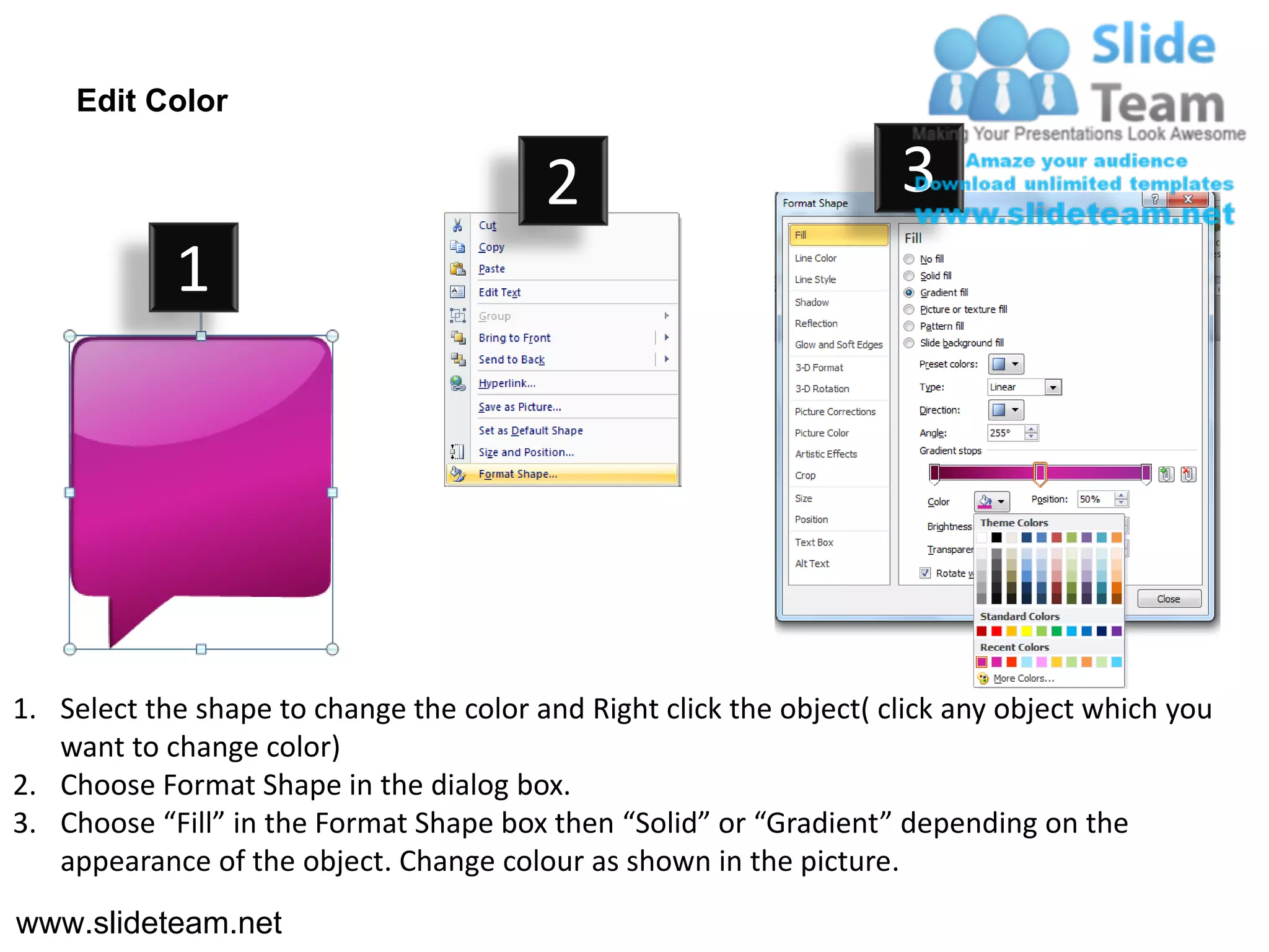 Edit Color

                                         2                           3
            1




1. Select the shape to change the color and Right click the object( click any object which you
   want to change color)
2. Choose Format Shape in the dialog box.
3. Choose “Fill” in the Format Shape box then “Solid” or “Gradient” depending on the
   appearance of the object. Change colour as shown in the picture.
www.slideteam.net
 