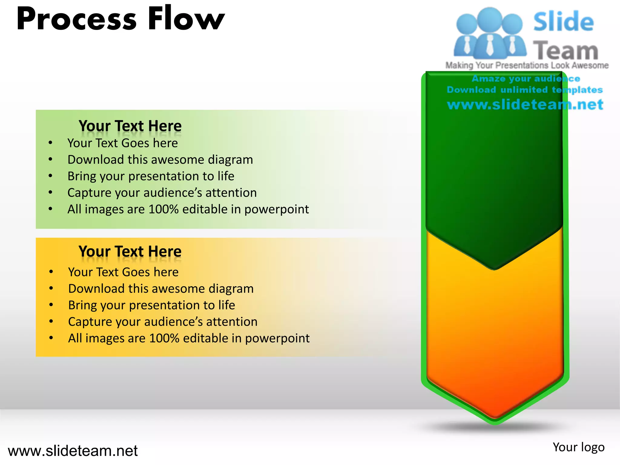 Process Flow

          Your Text Here
     •   Your Text Goes here
     •   Download this awesome diagram
     •   Bring your presentation to life
     •   Capture your audience’s attention
     •   All images are 100% editable in powerpoint


          Your Text Here
     •   Your Text Goes here
     •   Download this awesome diagram
     •   Bring your presentation to life
     •   Capture your audience’s attention
     •   All images are 100% editable in powerpoint




www.slideteam.net                                     Your logo
 