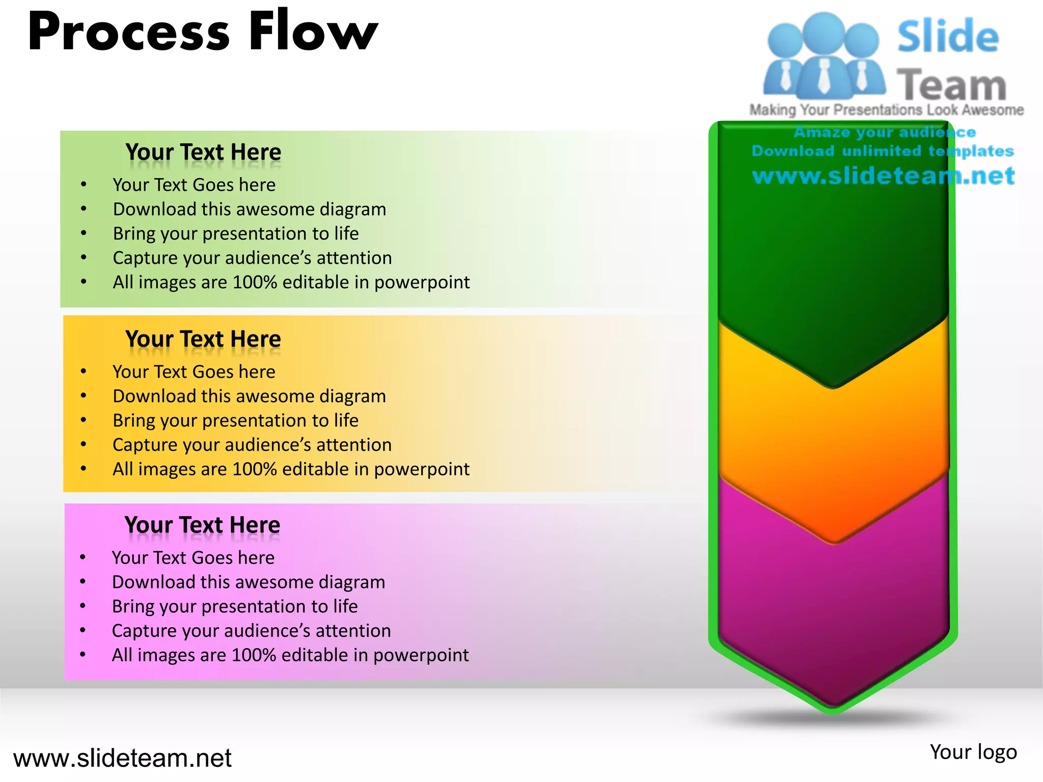 Process Flow
          Your Text Here
     •   Your Text Goes here
     •   Download this awesome diagram
     •   Bring your presentation to life
     •   Capture your audience’s attention
     •   All images are 100% editable in powerpoint

          Your Text Here
     •   Your Text Goes here
     •   Download this awesome diagram
     •   Bring your presentation to life
     •   Capture your audience’s attention
     •   All images are 100% editable in powerpoint

          Your Text Here
     •   Your Text Goes here
     •   Download this awesome diagram
     •   Bring your presentation to life
     •   Capture your audience’s attention
     •   All images are 100% editable in powerpoint




www.slideteam.net                                     Your logo
 