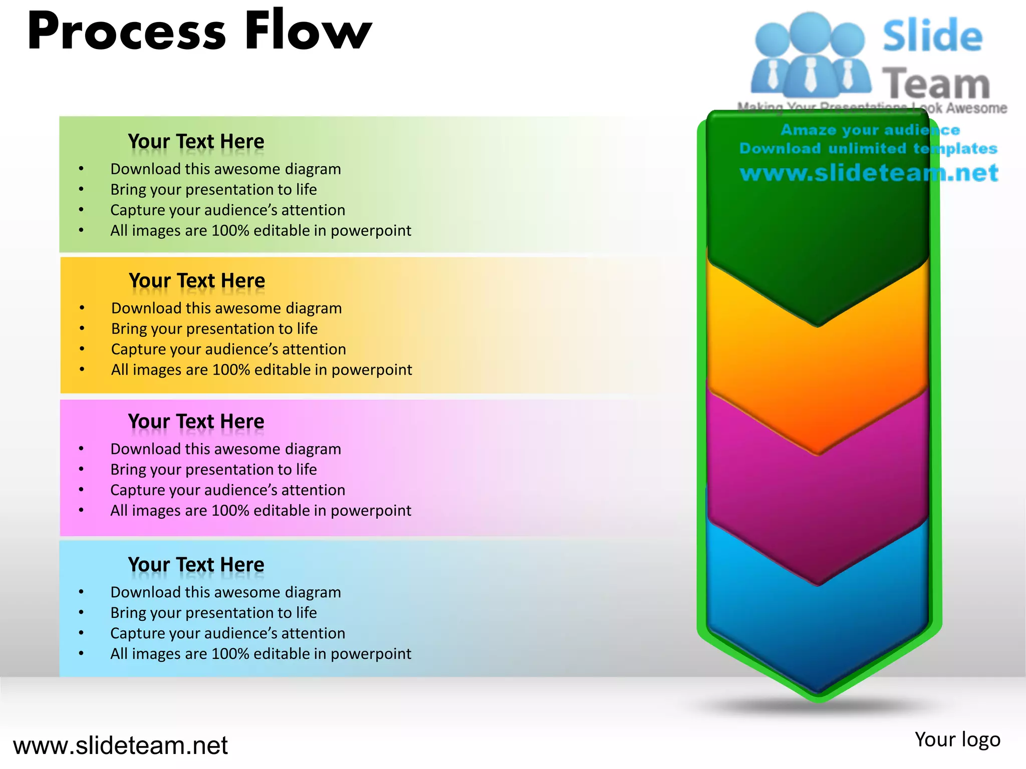 Process Flow
           Your Text Here
     •   Download this awesome diagram
     •   Bring your presentation to life
     •   Capture your audience’s attention
     •   All images are 100% editable in powerpoint


           Your Text Here
     •   Download this awesome diagram
     •   Bring your presentation to life
     •   Capture your audience’s attention
     •   All images are 100% editable in powerpoint


           Your Text Here
     •   Download this awesome diagram
     •   Bring your presentation to life
     •   Capture your audience’s attention
     •   All images are 100% editable in powerpoint


           Your Text Here
     •   Download this awesome diagram
     •   Bring your presentation to life
     •   Capture your audience’s attention
     •   All images are 100% editable in powerpoint




www.slideteam.net                                     Your logo
 