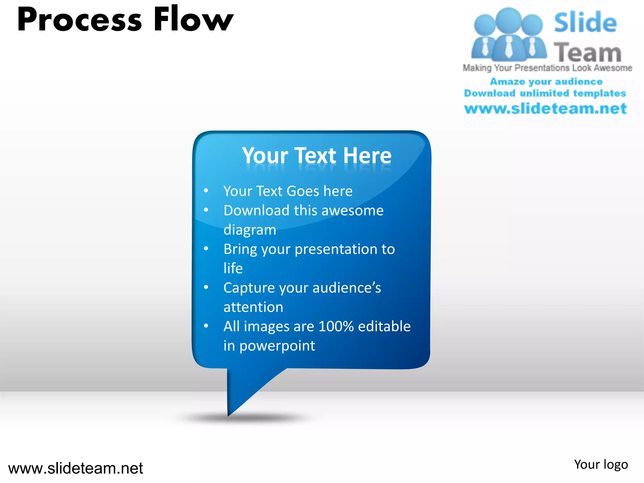 Process Flow


                         Your Text Here
                    • Your Text Goes here
                    • Download this awesome
                      diagram
                    • Bring your presentation to
                      life
                    • Capture your audience’s
                      attention
                    • All images are 100% editable
                      in powerpoint




www.slideteam.net                                    Your logo
 