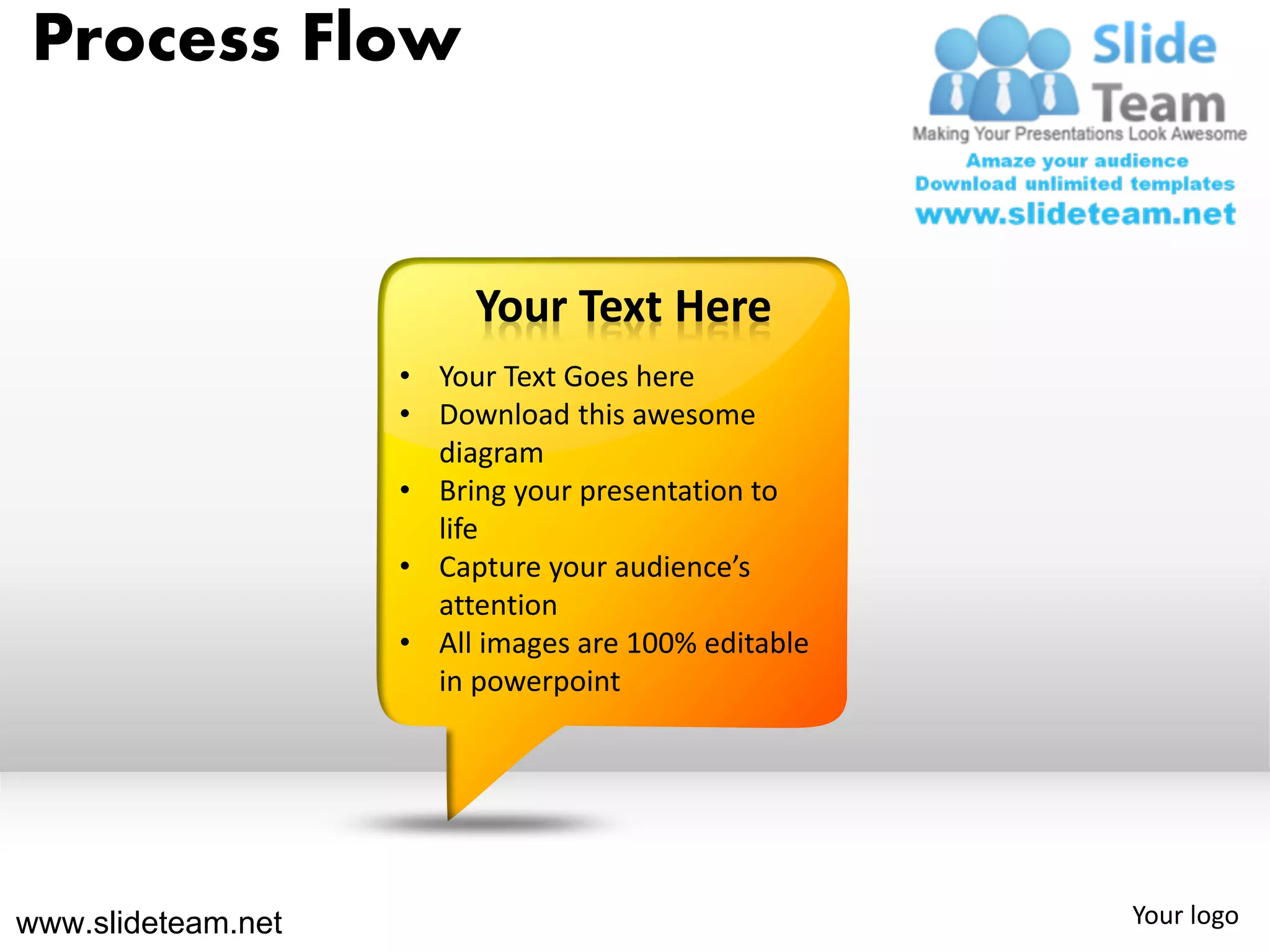 Process Flow


                         Your Text Here
                    • Your Text Goes here
                    • Download this awesome
                      diagram
                    • Bring your presentation to
                      life
                    • Capture your audience’s
                      attention
                    • All images are 100% editable
                      in powerpoint




www.slideteam.net                                    Your logo
 