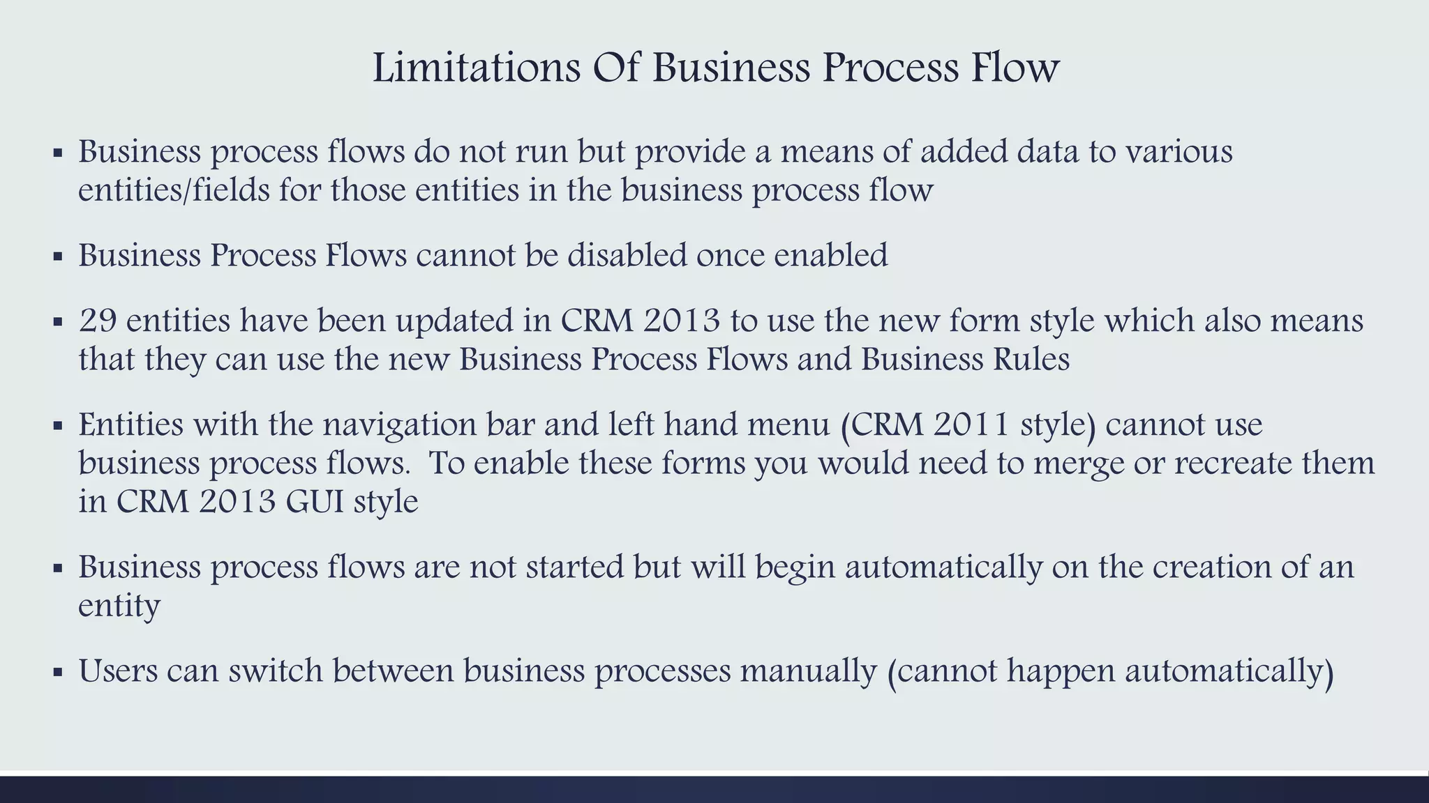 Limitations Of Business Process Flow
▪ Business process flows do not run but provide a means of added data to various
entities/fields for those entities in the business process flow
▪ Business Process Flows cannot be disabled once enabled
▪ 29 entities have been updated in CRM 2013 to use the new form style which also means
that they can use the new Business Process Flows and Business Rules
▪ Entities with the navigation bar and left hand menu (CRM 2011 style) cannot use
business process flows. To enable these forms you would need to merge or recreate them
in CRM 2013 GUI style
▪ Business process flows are not started but will begin automatically on the creation of an
entity
▪ Users can switch between business processes manually (cannot happen automatically)
 