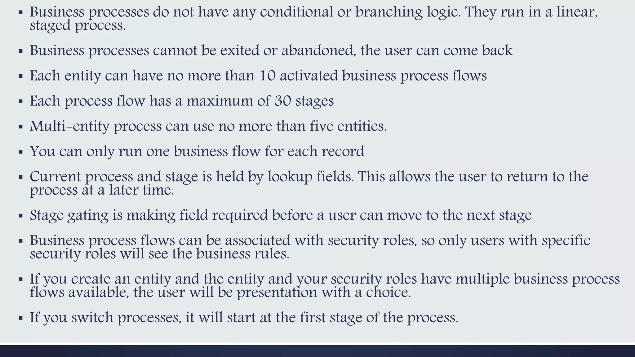 ▪ Business processes do not have any conditional or branching logic. They run in a linear,
staged process.
▪ Business processes cannot be exited or abandoned, the user can come back
▪ Each entity can have no more than 10 activated business process flows
▪ Each process flow has a maximum of 30 stages
▪ Multi-entity process can use no more than five entities.
▪ You can only run one business flow for each record
▪ Current process and stage is held by lookup fields. This allows the user to return to the
process at a later time.
▪ Stage gating is making field required before a user can move to the next stage
▪ Business process flows can be associated with security roles, so only users with specific
security roles will see the business rules.
▪ If you create an entity and the entity and your security roles have multiple business process
flows available, the user will be presentation with a choice.
▪ If you switch processes, it will start at the first stage of the process.
 