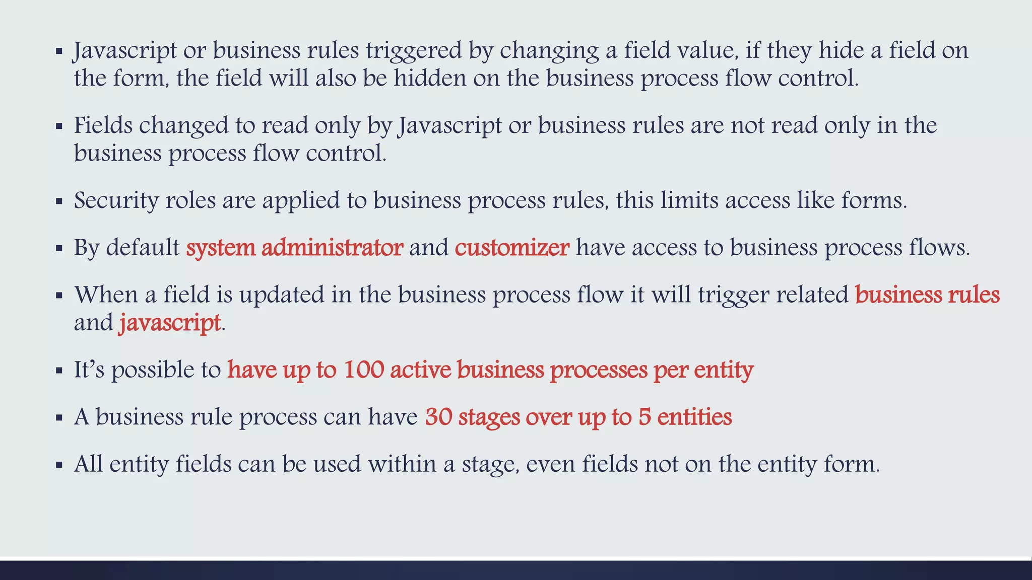 ▪ Javascript or business rules triggered by changing a field value, if they hide a field on
the form, the field will also be hidden on the business process flow control.
▪ Fields changed to read only by Javascript or business rules are not read only in the
business process flow control.
▪ Security roles are applied to business process rules, this limits access like forms.
▪ By default system administrator and customizer have access to business process flows.
▪ When a field is updated in the business process flow it will trigger related business rules
and javascript.
▪ It’s possible to have up to 100 active business processes per entity
▪ A business rule process can have 30 stages over up to 5 entities
▪ All entity fields can be used within a stage, even fields not on the entity form.
 