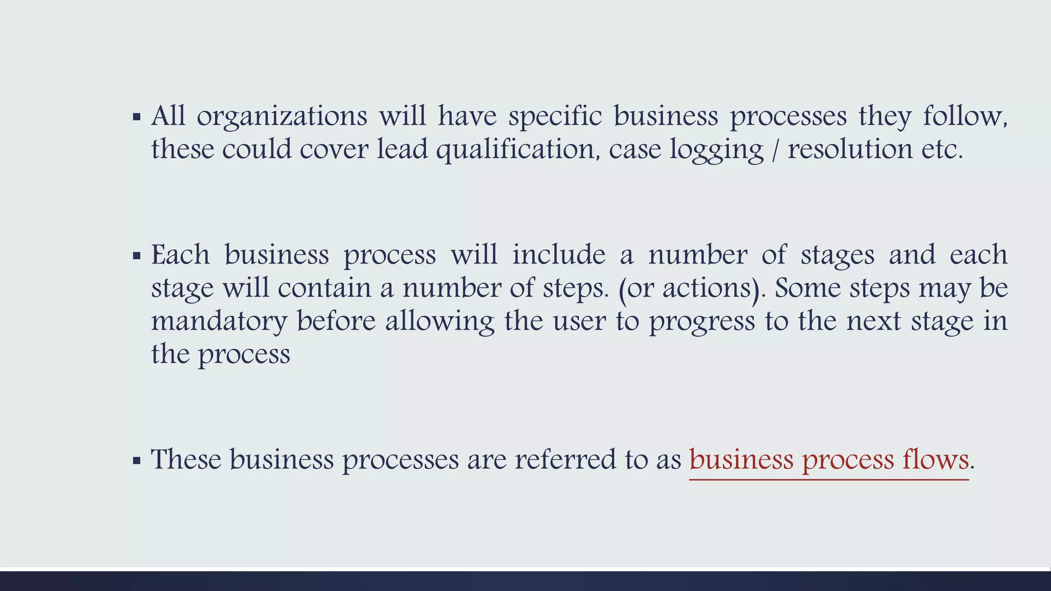 ▪ All organizations will have specific business processes they follow,
these could cover lead qualification, case logging / resolution etc.
▪ Each business process will include a number of stages and each
stage will contain a number of steps. (or actions). Some steps may be
mandatory before allowing the user to progress to the next stage in
the process
▪ These business processes are referred to as business process flows.
 