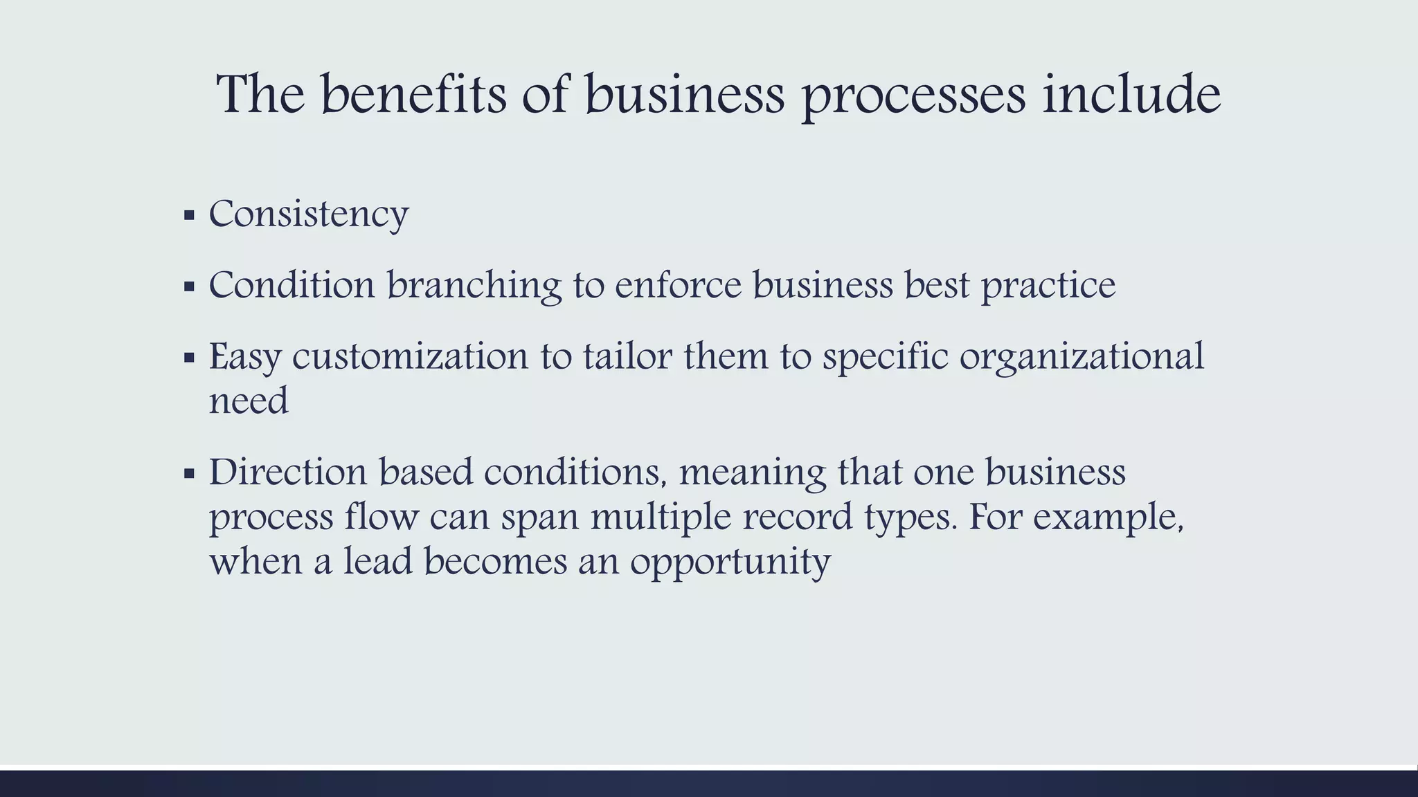 The benefits of business processes include
▪ Consistency
▪ Condition branching to enforce business best practice
▪ Easy customization to tailor them to specific organizational
need
▪ Direction based conditions, meaning that one business
process flow can span multiple record types. For example,
when a lead becomes an opportunity
 