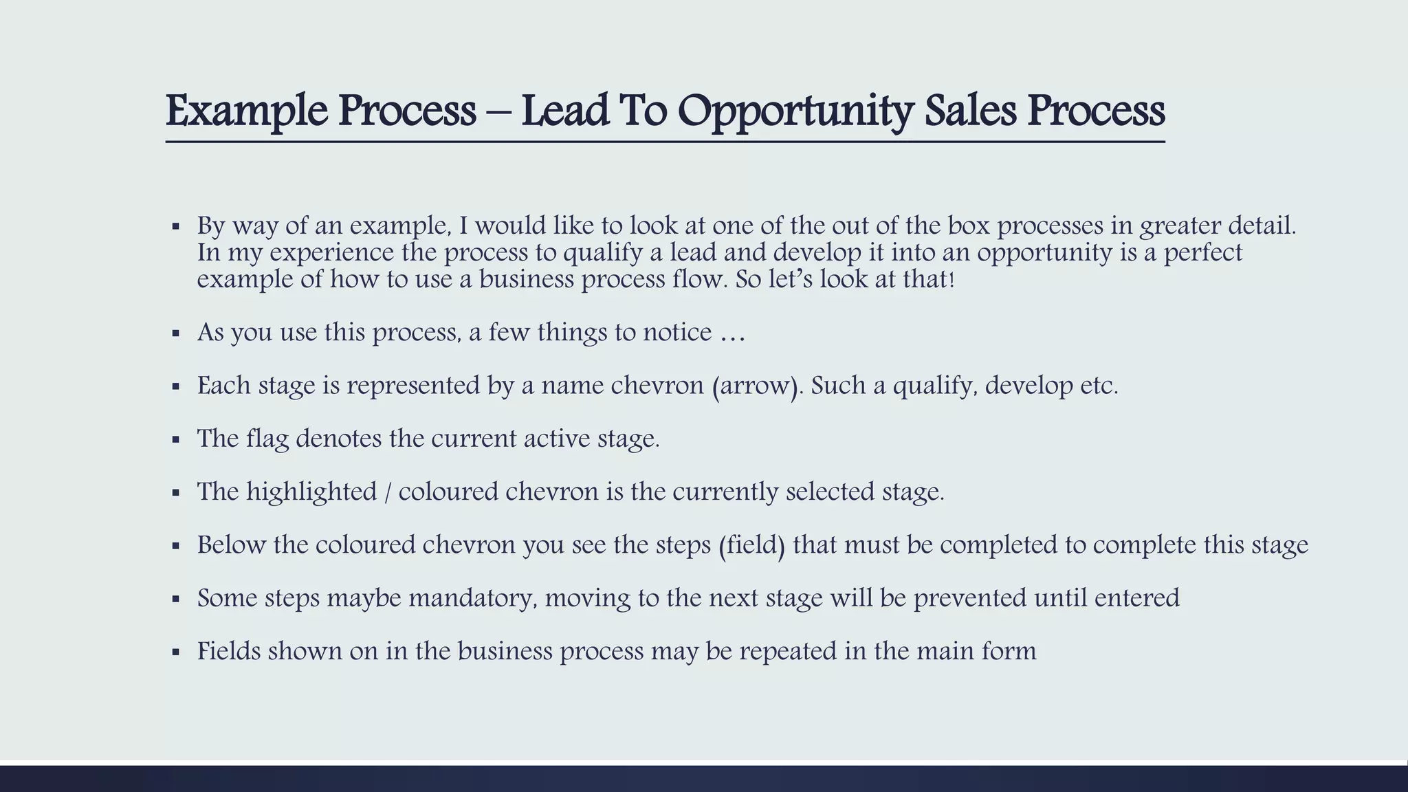 Example Process – Lead To Opportunity Sales Process
▪ By way of an example, I would like to look at one of the out of the box processes in greater detail.
In my experience the process to qualify a lead and develop it into an opportunity is a perfect
example of how to use a business process flow. So let’s look at that!
▪ As you use this process, a few things to notice …
▪ Each stage is represented by a name chevron (arrow). Such a qualify, develop etc.
▪ The flag denotes the current active stage.
▪ The highlighted / coloured chevron is the currently selected stage.
▪ Below the coloured chevron you see the steps (field) that must be completed to complete this stage
▪ Some steps maybe mandatory, moving to the next stage will be prevented until entered
▪ Fields shown on in the business process may be repeated in the main form
 